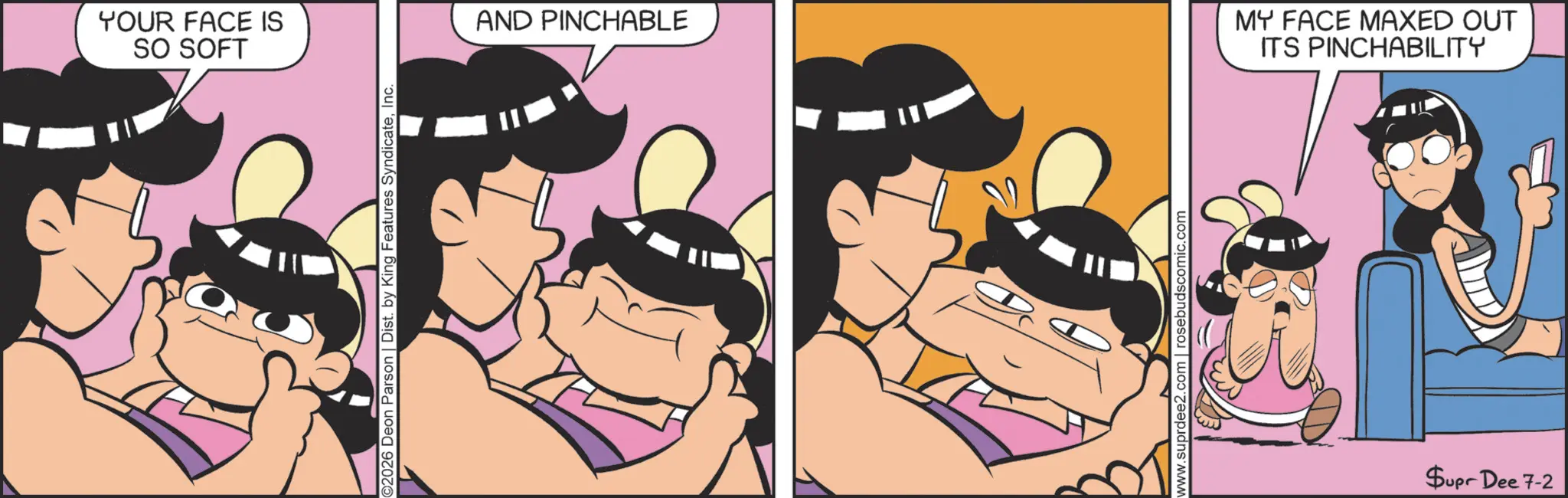Comics OCR: YOUR FACE IS SO SOFT ©2026 Deon Parson | Dist. by King Features SyndicateInc. AND PINCHABLE www.suprdee2.com | rosebudscomic.com MY FACE MAXED OUT ITS PINCHABILITY Supr Dee 7-2 YOUR FACE IS SO SOFT © 2026 Deon Parson | Dist . by King Features SyndicateInc. AND PINCHABLE www.suprdee2.com | rosebudscomic.com MY FACE MAXED OUT ITS PINCHABILITY Supr Dee 7-2