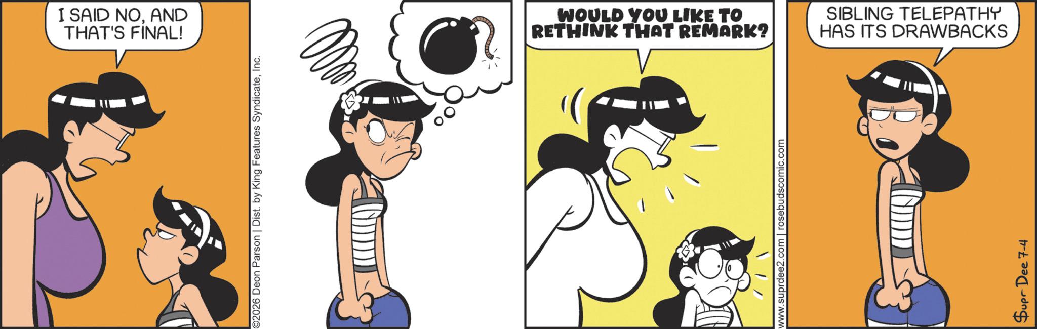 Fictional character OCR: I SAID NOAND THAT'S FINAL! ©2026 Deon Parson | Dist. by King Features SyndicateInc. WOULD YOU LIKE TO RETHINK THAT REMARK? SIBLING TELEPATHY HAS ITS DRAWBACKS www.suprdee2.com rosebudscomic.com Supr Dee 7-4 I SAID NOAND THAT'S FINAL ! © 2026 Deon Parson | Dist . by King Features SyndicateInc. WOULD YOU LIKE TO RETHINK THAT REMARK ? SIBLING TELEPATHY HAS ITS DRAWBACKS www.suprdee2.com rosebudscomic.com Supr Dee 7-4