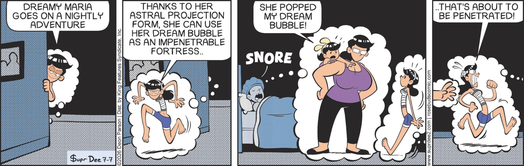Humour OCR: DREAMY MARIA GOES ON A NIGHTLY ADVENTURE Supr Dee 7-7 02026 Deon Parson | Dist. by King Features SyndicateInc. THANKS TO HER ASTRAL PROJECTION FORMSHE CAN USE HER DREAM BUBBLE AS AN IMPENETRABLE FORTRESS.. SNORE SHE POPPED MY DREAM BUBBLE! ..THAT'S ABOUT TO BE PENETRATED! www.suprdee2.com | rosebudscomic.com DREAMY MARIA GOES ON A NIGHTLY ADVENTURE Supr Dee 7-7 02026 Deon Parson | Dist . by King Features SyndicateInc. THANKS TO HER ASTRAL PROJECTION FORMSHE CAN USE HER DREAM BUBBLE AS AN IMPENETRABLE FORTRESS .. SNORE SHE POPPED MY DREAM BUBBLE ! ..THAT'S ABOUT TO BE PENETRATED ! www.suprdee2.com | rosebudscomic.com