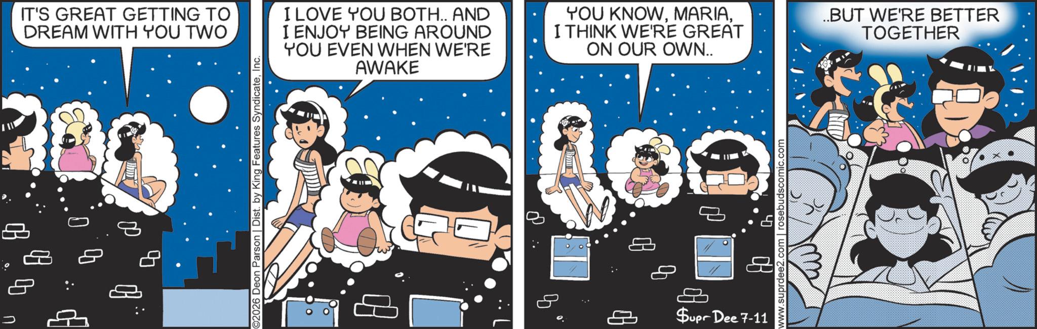 Comics OCR: 200 8 08 IT'S GREAT GETTING TO DREAM WITH YOU TWO I LOVE YOU BOTH.. AND I ENJOY BEING AROUND YOU EVEN WHEN WE'RE AWAKE YOU KNOWI THINK WE'RE GREAT ON OUR OWN.. ..BUT WE'RE BETTER TOGETHER ©2026 Deon Parson | Dist. by King Features SyndicateInc. ?? ?? $upr Dee 7-11 www.suprdee2. rosebudscomic.com 200 8 08 IT'S GREAT GETTING TO DREAM WITH YOU TWO I LOVE YOU BOTH .. AND I ENJOY BEING AROUND YOU EVEN WHEN WE'RE AWAKE YOU KNOWI THINK WE'RE GREAT ON OUR OWN .. ..BUT WE'RE BETTER TOGETHER © 2026 Deon Parson | Dist . by King Features SyndicateInc. ?? ?? $ upr Dee 7-11 www.suprdee2 . rosebudscomic.com