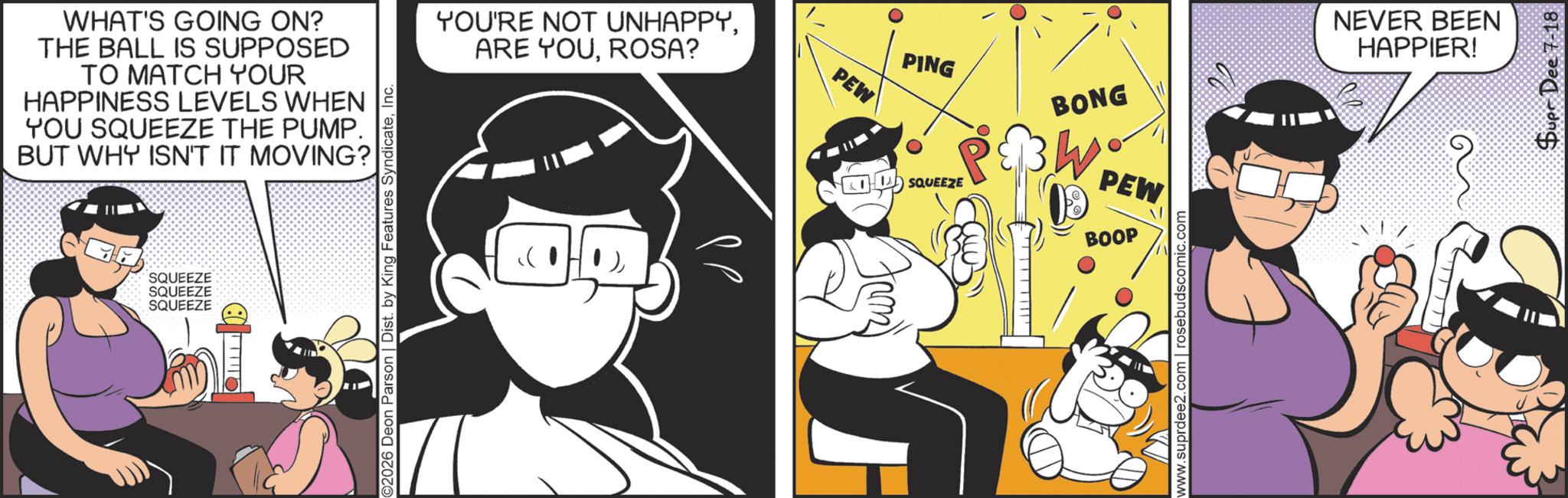 Humour OCR: WHAT'S GOING ON? THE BALL IS SUPPOSED TO MATCH YOUR HAPPINESS LEVELS WHEN YOU SQUEEZE THE PUMP. BUT WHY ISN'T IT MOVING? SQUEEZE SQUEEZE SQUEEZE 111110 ©2026 Deon Parson | Dist. by King Features SyndicateInc. YOU'RE NOT UNHAPPYROSA? PEW PING SQUEEZE BONG PEW BOOP www.suprdee2.com | rosebudscomic.com NEVER BEEN HAPPIER! ??)??? Supr Dee 7-18 WHAT'S GOING ON ? THE BALL IS SUPPOSED TO MATCH YOUR HAPPINESS LEVELS WHEN YOU SQUEEZE THE PUMP . BUT WHY ISN'T IT MOVING ? SQUEEZE SQUEEZE SQUEEZE 111110 © 2026 Deon Parson | Dist . by King Features SyndicateInc. YOU'RE NOT UNHAPPYARE YOUROSA ? PEW PING SQUEEZE BONG PEW BOOP www.suprdee2.com | rosebudscomic.com NEVER BEEN HAPPIER ! ? ?) ??? Supr Dee 7-18