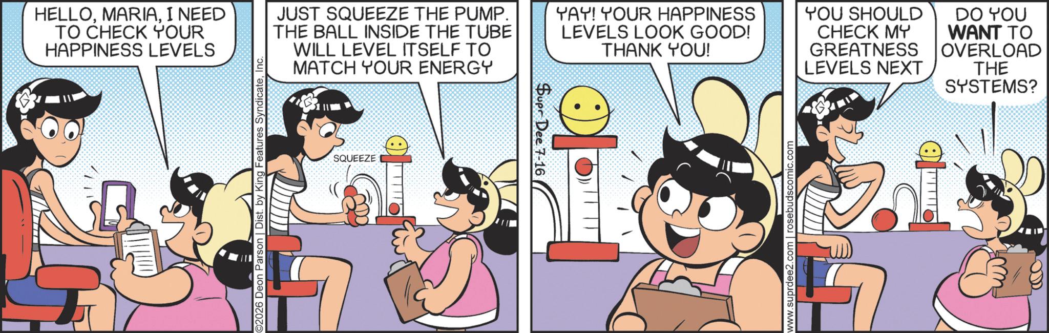 Comic book OCR: HELLOI NEED TO CHECK YOUR HAPPINESS LEVELS ©2026 Deon Parson | Dist. by King Features SyndicateInc. JUST SQUEEZE THE PUMP. THE BALL INSIDE THE TUBE WILL LEVEL ITSELF TO MATCH YOUR ENERGY YAY! YOUR HAPPINESS LEVELS LOOK GOOD! THANK YOU! YOU SHOULD CHECK MY GREATNESS LEVELS NEXT DO YOU WANT TO OVERLOAD THE SYSTEMS? SQUEEZE Supr Dee 7-16 ? www.suprdee2.com | rosebudscomic.com HELLOI NEED TO CHECK YOUR HAPPINESS LEVELS © 2026 Deon Parson | Dist . by King Features SyndicateInc. JUST SQUEEZE THE PUMP . THE BALL INSIDE THE TUBE WILL LEVEL ITSELF TO MATCH YOUR ENERGY YAY ! YOUR HAPPINESS LEVELS LOOK GOOD ! THANK YOU ! YOU SHOULD CHECK MY GREATNESS LEVELS NEXT DO YOU WANT TO OVERLOAD THE SYSTEMS ? SQUEEZE Supr Dee 7-16 ? www.suprdee2.com | rosebudscomic.com