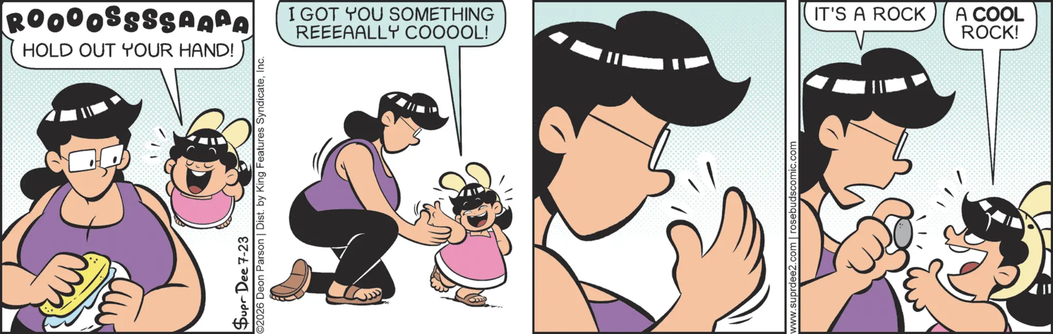 Fictional character OCR: ROOOOSSSSAARA HOLD OUT YOUR HAND! Supr Dee 7-23 ©2026 Deon Parson | Dist. by King Features SyndicateInc. I GOT YOU SOMETHING REEEAALLY COOOOL! www.suprdee2.com | rosebudscomic.com IT'S A ROCK A COOL ROCK! ROOOOSSSSAARA HOLD OUT YOUR HAND ! Supr Dee 7-23 © 2026 Deon Parson | Dist . by King Features SyndicateInc. I GOT YOU SOMETHING REEEAALLY COOOOL ! www.suprdee2.com | rosebudscomic.com IT'S A ROCK A COOL ROCK !