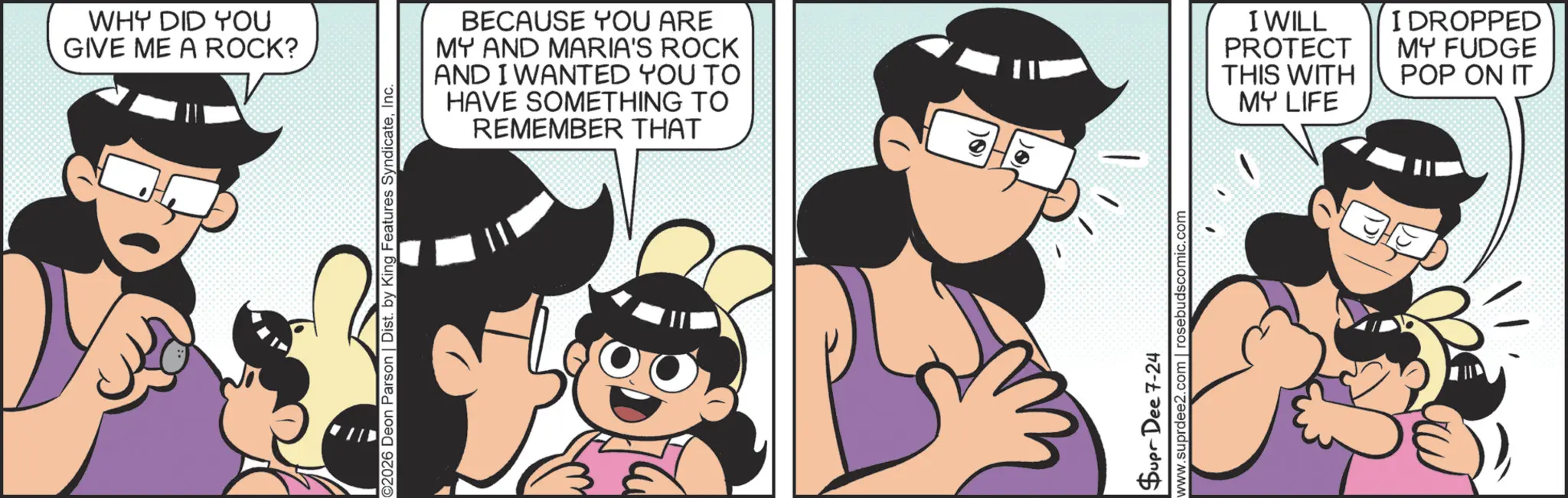 Comics OCR: WHY DID YOU GIVE ME A ROCK? ©2026 Deon Parson | Dist. by King Features SyndicateInc. BECAUSE YOU ARE MY AND MARIA'S ROCK AND I WANTED YOU TO HAVE SOMETHING TO REMEMBER THAT - Supr Dee 7-24 www.suprdee2.com | rosebudscomic.com I WILL PROTECT THIS WITH I DROPPED MY FUDGE POP ON IT MY LIFE WHY DID YOU GIVE ME A ROCK ? © 2026 Deon Parson | Dist . by King Features SyndicateInc. BECAUSE YOU ARE MY AND MARIA'S ROCK AND I WANTED YOU TO HAVE SOMETHING TO REMEMBER THAT - Supr Dee 7-24 www.suprdee2.com | rosebudscomic.com I WILL PROTECT THIS WITH I DROPPED MY FUDGE POP ON IT MY LIFE