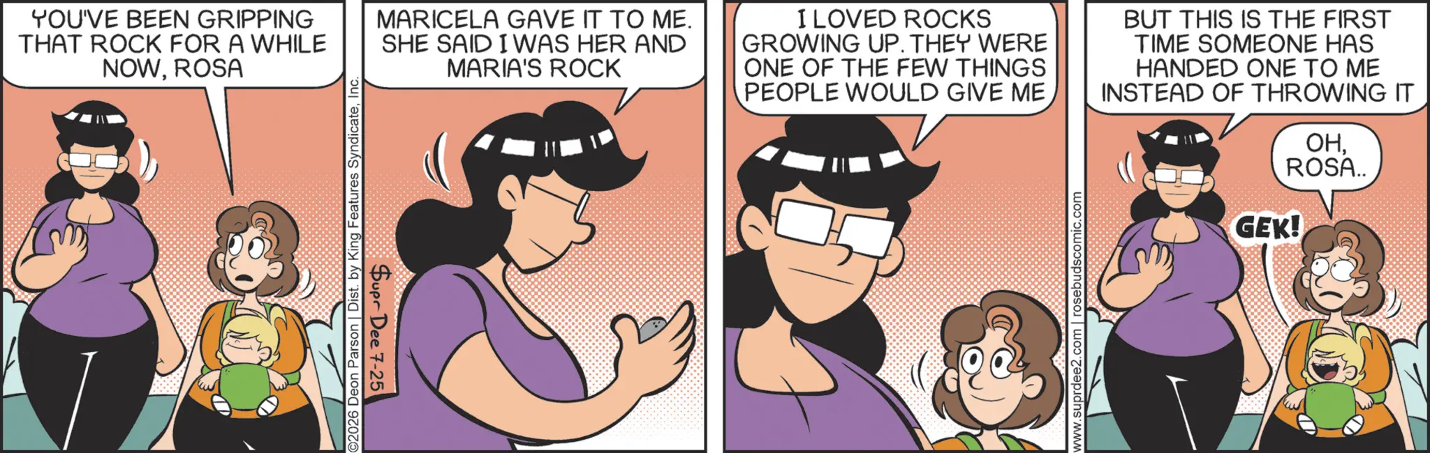 Fictional character OCR: YOU'VE BEEN GRIPPING THAT ROCK FOR A WHILE NOWROSA 2026 Deon Parson | Dist. by King Features SyndicateInc. Supr Dee 7-25 MARICELA GAVE IT TO ME. SHE SAID I WAS HER AND MARIA'S ROCK I LOVED ROCKS GROWING UP. THEY WERE ONE OF THE FEW THINGS PEOPLE WOULD GIVE ME BUT THIS IS THE FIRST TIME SOMEONE HAS HANDED ONE TO ME INSTEAD OF THROWING IT www.suprdee2.com | rosebudscomic.com OHROSA.. GEK! YOU'VE BEEN GRIPPING THAT ROCK FOR A WHILE NOWROSA 2026 Deon Parson | Dist . by King Features SyndicateInc. Supr Dee 7-25 MARICELA GAVE IT TO ME . SHE SAID I WAS HER AND MARIA'S ROCK I LOVED ROCKS GROWING UP . THEY WERE ONE OF THE FEW THINGS PEOPLE WOULD GIVE ME BUT THIS IS THE FIRST TIME SOMEONE HAS HANDED ONE TO ME INSTEAD OF THROWING IT www.suprdee2.com | rosebudscomic.com OHROSA .. GEK !