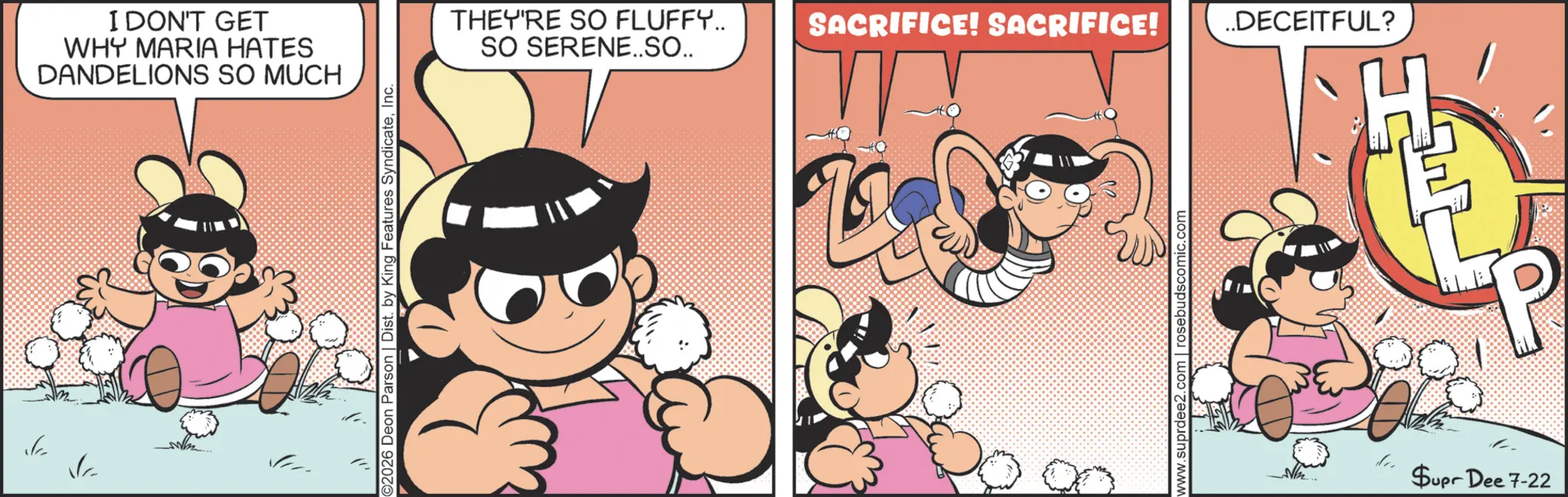 Pleased OCR: -p P I DON'T GET WHY MARIA HATES DANDELIONS SO MUCH 2026 Deon Parson | Dist. by King Features SyndicateInc. THEY'RE SO FLUFFY.. SO SERENE..SO.. SACRIFICE! SACRIFICE! ..DECEITFUL? www.suprdee2 com | rosebudscomic.com Supr Dee 7-22 P -p P I DON'T GET WHY MARIA HATES DANDELIONS SO MUCH 2026 Deon Parson | Dist . by King Features SyndicateInc. THEY'RE SO FLUFFY .. SO SERENE..SO .. SACRIFICE ! SACRIFICE ! ..DECEITFUL ? www.suprdee2 com | rosebudscomic.com Supr Dee 7-22 P