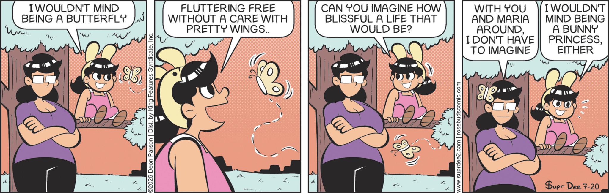 Comic book OCR: I WOULDN'T MIND BEING A BUTTERFLY ©2026 Deon Parson | Dist. by King Features SyndicateInc. FLUTTERING FREE WITHOUT A CARE WITH PRETTY WINGS.. CAN YOU IMAGINE HOW BLISSFUL A LIFE THAT WOULD BE? WITH YOU AND MARIA AROUNDI DON'T HAVE TO IMAGINE I WOULDN'T MIND BEING A BUNNY PRINCESSEITHER ??? www.suprdee2.com | rosebudscomic.com 918 0000 Supr Dee 7-20 I WOULDN'T MIND BEING A BUTTERFLY © 2026 Deon Parson | Dist . by King Features SyndicateInc. FLUTTERING FREE WITHOUT A CARE WITH PRETTY WINGS .. CAN YOU IMAGINE HOW BLISSFUL A LIFE THAT WOULD BE ? WITH YOU AND MARIA AROUNDI DON'T HAVE TO IMAGINE I WOULDN'T MIND BEING A BUNNY PRINCESSEITHER ??? www.suprdee2.com | rosebudscomic.com 918 0000 Supr Dee 7-20