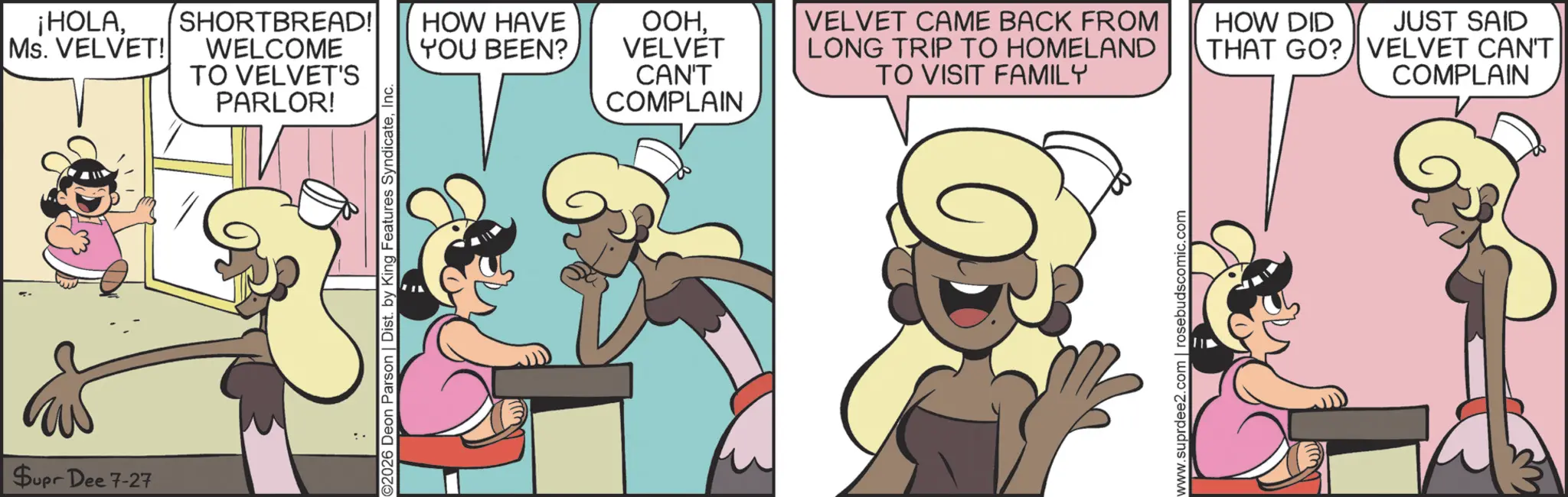Publication OCR: ¡HOLAMs. VELVET! Supr Dee 7-27 SHORTBREAD! WELCOME TO VELVET'S PARLOR! 2026 Deon Parson | Dist. by King Features SyndicateInc. HOW HAVE YOU BEEN? ???VELVET CAN'T COMPLAIN VELVET CAME BACK FROM LONG TRIP TO HOMELAND TO VISIT FAMILY HOW DID THAT GO? www.suprdee2.com | rosebudscomic.com JUST SAID VELVET CAN'T COMPLAIN ¡ HOLAMs. VELVET ! Supr Dee 7-27 SHORTBREAD ! WELCOME TO VELVET'S PARLOR ! 2026 Deon Parson | Dist . by King Features SyndicateInc. HOW HAVE YOU BEEN ? ???VELVET CAN'T COMPLAIN VELVET CAME BACK FROM LONG TRIP TO HOMELAND TO VISIT FAMILY HOW DID THAT GO ? www.suprdee2.com | rosebudscomic.com JUST SAID VELVET CAN'T COMPLAIN