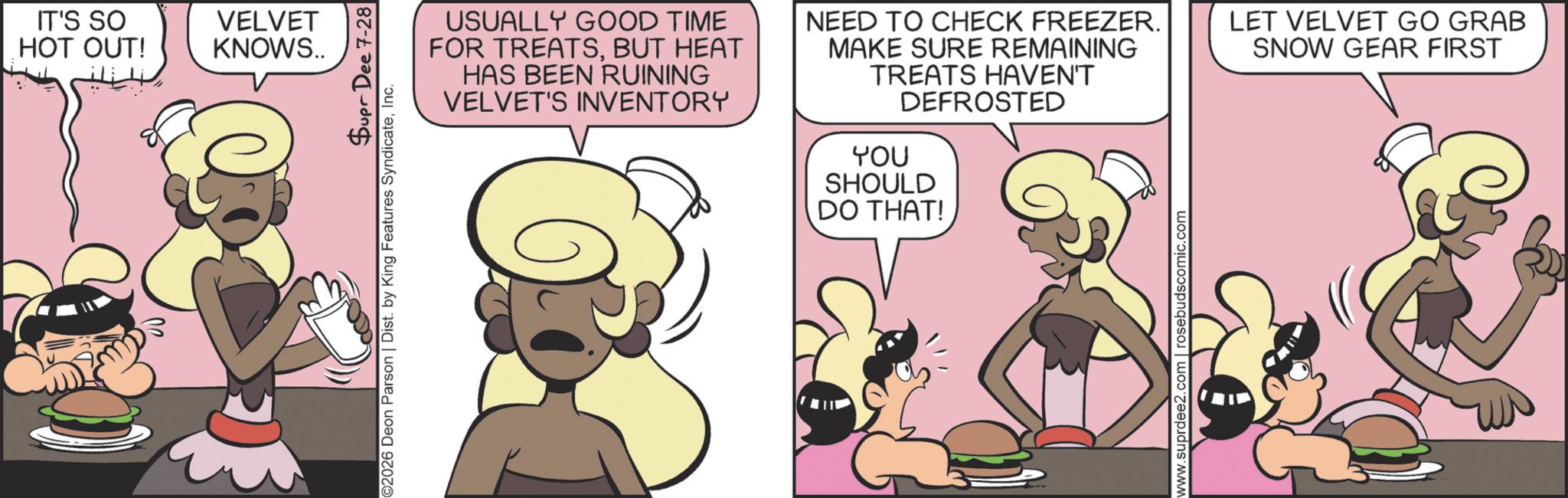 Comic book OCR: IT'S SO HOT OUT! VELVET KNOWS.. Supr Dee 7-28 ©2026 Deon Parson | Dist. by King Features SyndicateInc. USUALLY GOOD TIME FOR TREATSBUT HEAT HAS BEEN RUINING VELVET'S INVENTORY NEED TO CHECK FREEZER. MAKE SURE REMAINING TREATS HAVEN'T DEFROSTED YOU SHOULD DO THAT! www.suprdee2.com | rosebudscomic.com LET VELVET GO GRAB SNOW GEAR FIRST IT'S SO HOT OUT ! VELVET KNOWS .. Supr Dee 7-28 © 2026 Deon Parson | Dist . by King Features SyndicateInc. USUALLY GOOD TIME FOR TREATSBUT HEAT HAS BEEN RUINING VELVET'S INVENTORY NEED TO CHECK FREEZER . MAKE SURE REMAINING TREATS HAVEN'T DEFROSTED YOU SHOULD DO THAT ! www.suprdee2.com | rosebudscomic.com LET VELVET GO GRAB SNOW GEAR FIRST