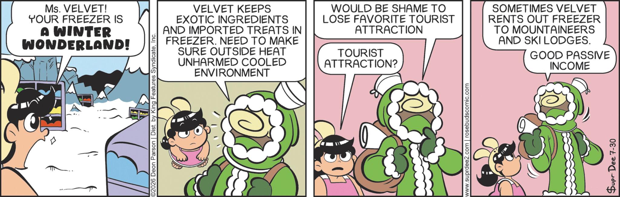 Humour OCR: Ms. VELVET! YOUR FREEZER IS A WINTER WONDERLAND! ©2026 Deon Parson | Dist. by King Features SyndicateInc. VELVET KEEPS EXOTIC INGREDIENTS AND IMPORTED TREATS IN FREEZER. NEED TO MAKE SURE OUTSIDE HEAT UNHARMED COOLED ENVIRONMENT WOULD BE SHAME TO LOSE FAVORITE TOURIST ATTRACTION TOURIST ATTRACTION? SOMETIMES VELVET RENTS OUT FREEZER TO MOUNTAINEERS AND SKI LODGES. GOOD PASSIVE INCOME www.suprdee2.com | rosebudscomic.com Supr Dee 7-30 Ms. VELVET ! YOUR FREEZER IS A WINTER WONDERLAND ! © 2026 Deon Parson | Dist . by King Features SyndicateInc. VELVET KEEPS EXOTIC INGREDIENTS AND IMPORTED TREATS IN FREEZER . NEED TO MAKE SURE OUTSIDE HEAT UNHARMED COOLED ENVIRONMENT WOULD BE SHAME TO LOSE FAVORITE TOURIST ATTRACTION TOURIST ATTRACTION ? SOMETIMES VELVET RENTS OUT FREEZER TO MOUNTAINEERS AND SKI LODGES . GOOD PASSIVE INCOME www.suprdee2.com | rosebudscomic.com Supr Dee 7-30