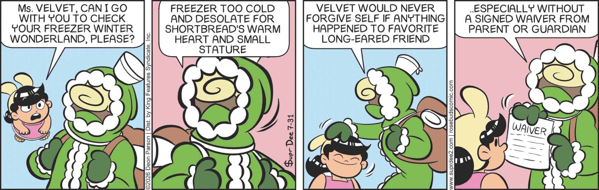 Comics OCR: Ms. VELVETCANIGO WITH YOU TO CHECK YOUR FREEZER WINTER WONDERLANDPLEASE? 2026 Deon Parson | Dist. by King Features SyndicateInc. FREEZER TOO COLD AND DESOLATE FOR SHORTBREAD'S WARM HEART AND SMALL STATURE VELVET WOULD NEVER FORGIVE SELF IF ANYTHING HAPPENED TO FAVORITE LONG-EARED FRIEND ..ESPECIALLY WITHOUT A SIGNED WAIVER FROM PARENT OR GUARDIAN Supr Dee 7-31 www.suprdee2.com | rosebudscomic.com WAIVER Ms. VELVETCANIGO WITH YOU TO CHECK YOUR FREEZER WINTER WONDERLANDPLEASE ? 2026 Deon Parson | Dist . by King Features SyndicateInc. FREEZER TOO COLD AND DESOLATE FOR SHORTBREAD'S WARM HEART AND SMALL STATURE VELVET WOULD NEVER FORGIVE SELF IF ANYTHING HAPPENED TO FAVORITE LONG - EARED FRIEND ..ESPECIALLY WITHOUT A SIGNED WAIVER FROM PARENT OR GUARDIAN Supr Dee 7-31 www.suprdee2.com | rosebudscomic.com WAIVER