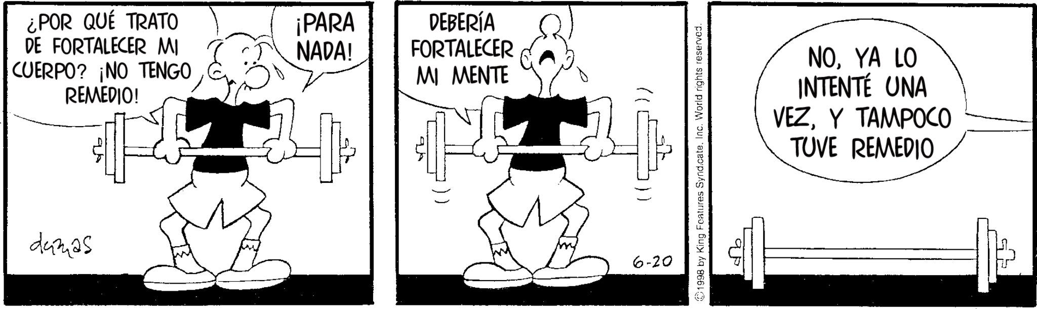 BodyPump OCR: ¿POR QUÉ TRATO ¡PARA DE FORTALECER MI NADA! CUERPO? ¡NO TENGO REMEDIO! dumas DEBERÍA FORTALECER MI MENTE 6-20 1998 by King Features SyndicateInc. World rights reserved. NOYA LO INTENTÉ UNA VEZY TAMPOCO > TUVE REMEDIO ¿ POR QUÉ TRATO ¡ PARA DE FORTALECER MI NADA ! CUERPO ? ¡ NO TENGO REMEDIO ! dumas DEBERÍA FORTALECER MI MENTE 6-20 1998 by King Features SyndicateInc. World rights reserved . NOYA LO INTENTÉ UNA VEZY TAMPOCO > TUVE REMEDIO
