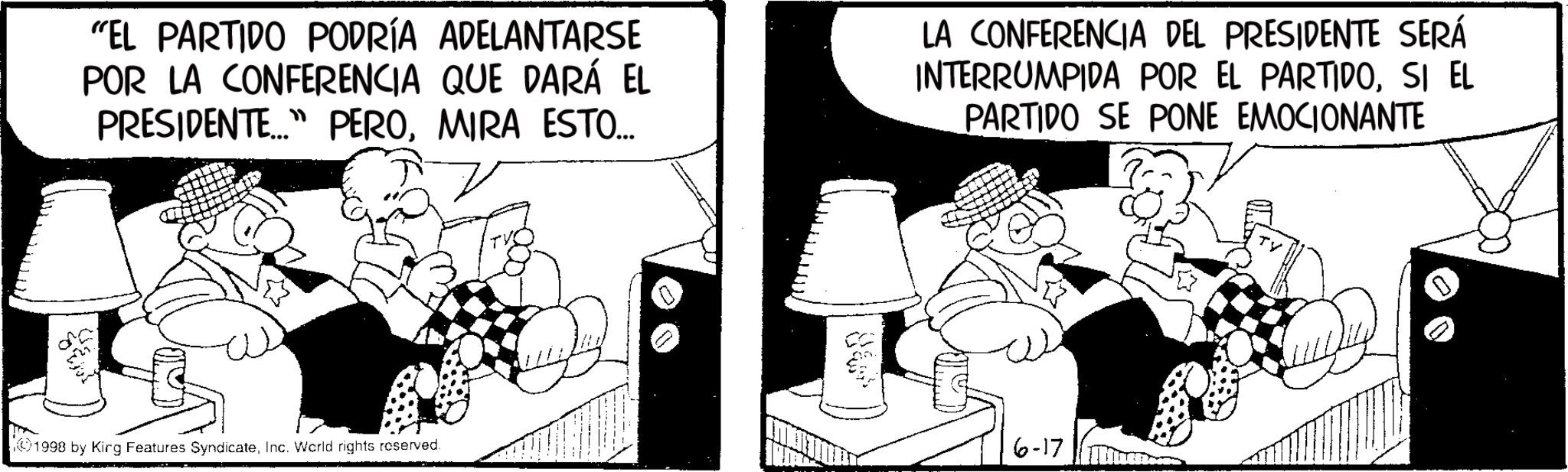 Photo caption OCR: "EL PARTIDO PODRÍA ADELANTARSE POR LA CONFERENCIA QUE DARÁ EL PRESIDENTE..." PEROMIRA ESTO... LA CONFERENCIA DEL PRESIDENTE SERÁ INTERRUMPIDA POR EL PARTIDOSI EL PARTIDO SE PONE EMOCIONANTE 1998 by Kirg Features SyndicateInc. World rights reserved. Cas 6-17 " EL PARTIDO PODRÍA ADELANTARSE POR LA CONFERENCIA QUE DARÁ EL PRESIDENTE ... " PEROMIRA ESTO ... LA CONFERENCIA DEL PRESIDENTE SERÁ INTERRUMPIDA POR EL PARTIDOSI EL PARTIDO SE PONE EMOCIONANTE 1998 by Kirg Features SyndicateInc. World rights reserved . Cas 6-17
