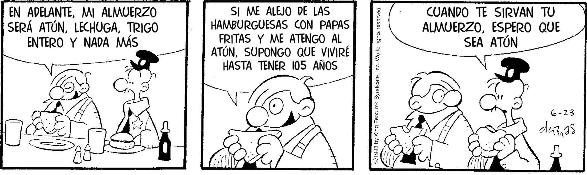 Pleased OCR: EN ADELANTEMI ALMUERZO SERÁ ATÚNTRIGO ENTERO Y NADA MÁS SI ME ALEJO DE LAS HAMBURGUESAS CON PAPAS FRITAS Y ME ATENGO AL ATÚNSUPONGO QUE VIVIRÉ HASTA TENER 105 AÑOS ? 1998 by King Features SyndicateInc. World rights reserved. CUANDO TE SIRVAN TU ALMUERZOESPERO QUE SEA ATÚN 6-23 damas EN ADELANTEMI ALMUERZO SERÁ ATÚNTRIGO ENTERO Y NADA MÁS SI ME ALEJO DE LAS HAMBURGUESAS CON PAPAS FRITAS Y ME ATENGO AL ATÚNSUPONGO QUE VIVIRÉ HASTA TENER 105 AÑOS ? 1998 by King Features SyndicateInc. World rights reserved . CUANDO TE SIRVAN TU ALMUERZOESPERO QUE SEA ATÚN 6-23 damas
