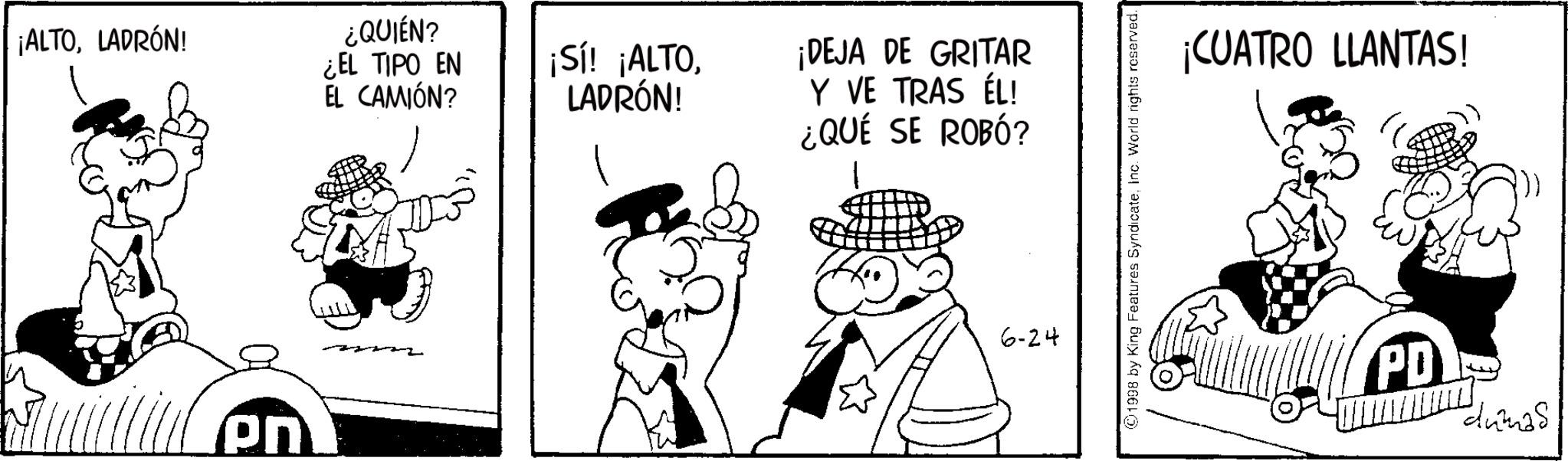Pleased OCR: ¡ALTOLADRÓN! ¿QUIÉN? ¿EL TIPO EN EL CAMIÓN? pn ¡Sí! ¡ALTOLADRÓN! ¡DEJA DE GRITAR Y VE TRAS ÉL! ¿QUÉ SE ROBÓ? 6-24 ©1998 by King Features SyndicateInc. World rights reserved. ¡CUATRO LLANTAS! PD "dumas ¡ ALTOLADRÓN ! ¿ QUIÉN ? ¿ EL TIPO EN EL CAMIÓN ? pn ¡ Sí ! ¡ ALTOLADRÓN ! ¡ DEJA DE GRITAR Y VE TRAS ÉL ! ¿ QUÉ SE ROBÓ ? 6-24 © 1998 by King Features SyndicateInc. World rights reserved . ¡ CUATRO LLANTAS ! PD " dumas