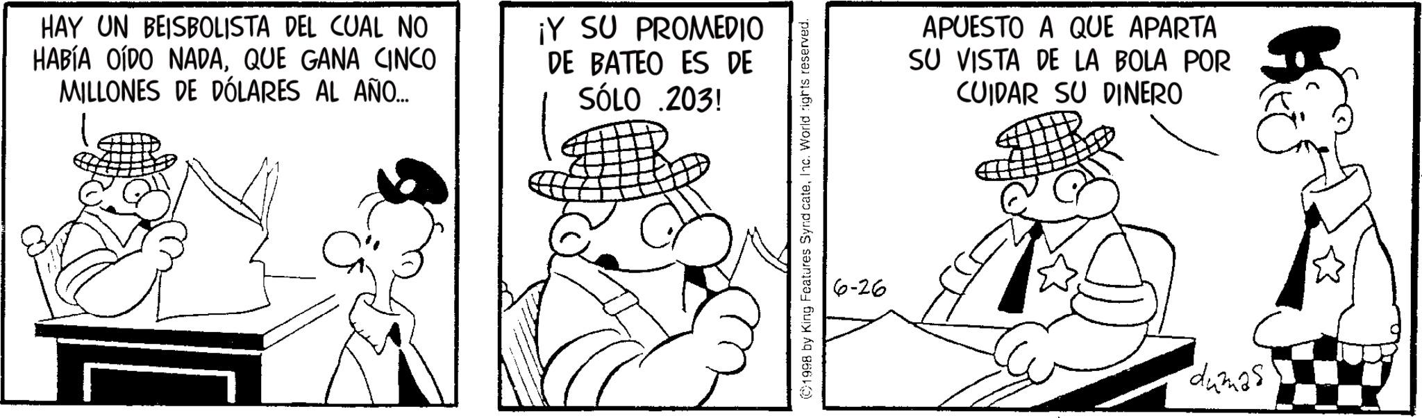Line art OCR: HAY UN BEISBOLISTA DEL CUAL NO HABÍA OÍDO NADAQUE GANA CINCO MILLONES DE DÓLARES AL AÑO... ¡Y SU PROMEDIO DE BATEO ES DE SÓLO .203! ©1998 by King Features Synd cateInc. World rights reserved. 6-26 APUESTO A QUE APARTA SU VISTA DE LA BOLA POR CUIDAR SU DINERO dumas HAY UN BEISBOLISTA DEL CUAL NO HABÍA OÍDO NADAQUE GANA CINCO MILLONES DE DÓLARES AL AÑO ... ¡ Y SU PROMEDIO DE BATEO ES DE SÓLO .203 ! © 1998 by King Features Synd cateInc. World rights reserved . 6-26 APUESTO A QUE APARTA SU VISTA DE LA BOLA POR CUIDAR SU DINERO dumas