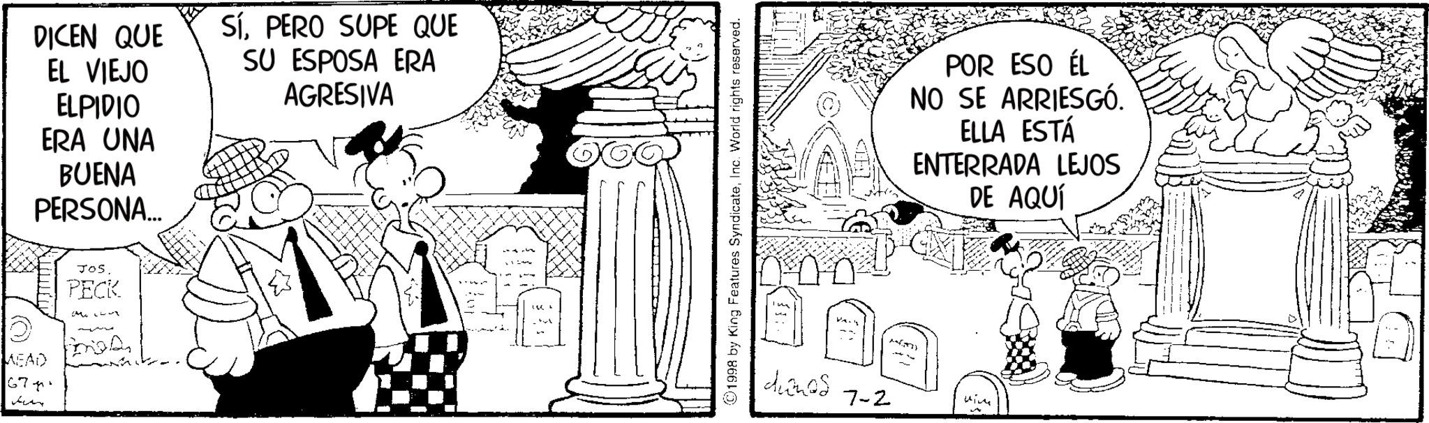 Animated cartoon OCR: MEAD 677 Jen DICEN QUE SíPERO SUPE QUE SU ESPOSA ERA EL VIEJO ELPIDIO ERA UNA BUENA PERSONA... JOS. PECK AGRESIVA (01998 by King Features SyndicateInc. World rights reserved. D dianes 7-2 POR ESO ÉL NO SE ARRIESGÓ. ELLA ESTÁ ENTERRADA LEJOS DE AQUÍ MEAD 677 Jen DICEN QUE SíPERO SUPE QUE SU ESPOSA ERA EL VIEJO ELPIDIO ERA UNA BUENA PERSONA ... JOS . PECK AGRESIVA ( 01998 by King Features SyndicateInc. World rights reserved . D dianes 7-2 POR ESO ÉL NO SE ARRIESGÓ . ELLA ESTÁ ENTERRADA LEJOS DE AQUÍ