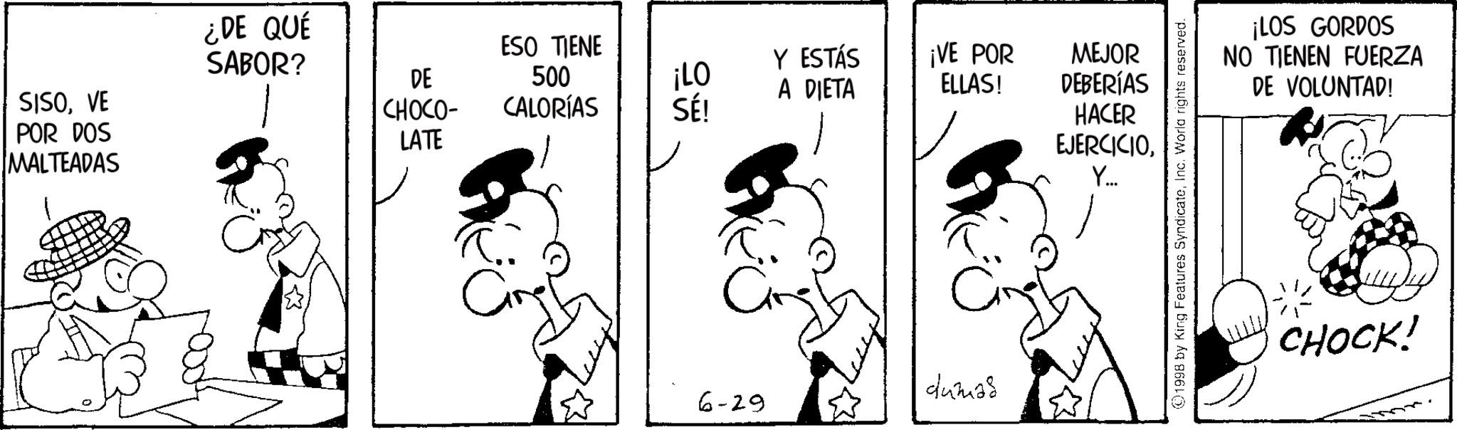 Gesture OCR: SISOVE POR DOS MALTEADAS ¿DE QUÉ SABOR? ESO TIENE Y ESTÁS DE 500 ¡LO A DIETA ¡VE POR ELLAS! MEJOR DEBERÍAS CHOCO- CALORÍAS SÉ! LATE HACER EJERCICIOY... dumas 6-29 1998 by King Features SyndicateInc. World rights reserved. ¡LOS GORDOS NO TIENEN FUERZA DE VOLUNTAD! CHOCK! SISOVE POR DOS MALTEADAS ¿ DE QUÉ SABOR ? ESO TIENE Y ESTÁS DE 500 ¡ LO A DIETA ¡ VE POR ELLAS ! MEJOR DEBERÍAS CHOCO- CALORÍAS SÉ ! LATE HACER EJERCICIOY ... dumas 6-29 1998 by King Features SyndicateInc. World rights reserved . ¡ LOS GORDOS NO TIENEN FUERZA DE VOLUNTAD ! CHOCK !