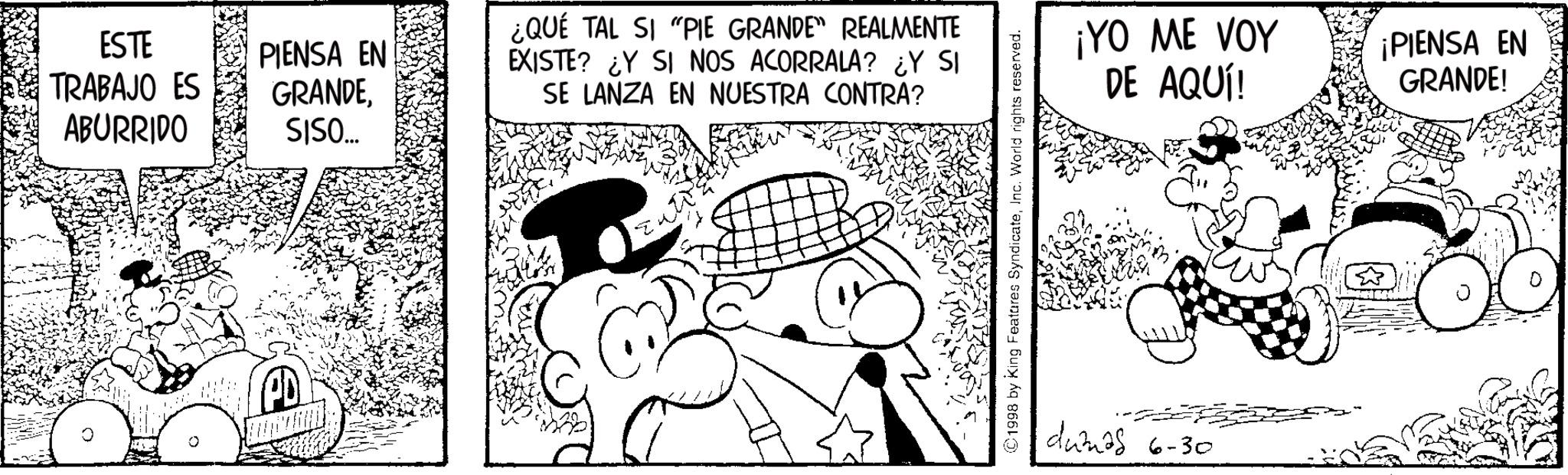 Publication OCR: ESTE TRABAJO ES ABURRIDO PIENSA EN GRANDESISO... ¿QUE TAL SI "PIE GRANDE" REALMENTE EXISTE? ¿Y SI NOS ACORRALA? ¿Y SI SE LANZA EN NUESTRA CONTRA? ©1998 by King Features SyndicateInc. World rights reserved. ¡YO ME VOY DE AQUÍ! ¡PIENSA EN GRANDE! dumas 6-30 ESTE TRABAJO ES ABURRIDO PIENSA EN GRANDESISO ... ¿ QUE TAL SI " PIE GRANDE " REALMENTE EXISTE ? ¿ Y SI NOS ACORRALA ? ¿ Y SI SE LANZA EN NUESTRA CONTRA ? © 1998 by King Features SyndicateInc. World rights reserved . ¡ YO ME VOY DE AQUÍ ! ¡ PIENSA EN GRANDE ! dumas 6-30