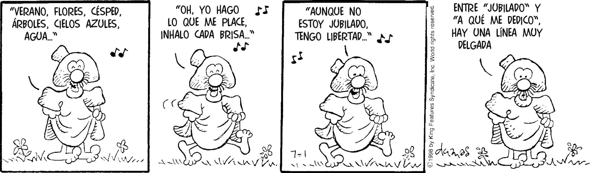 Fictional character OCR: "VERANOAGUA..." "OHYO HAGO LO QUE ME PLACEINHALO CADA BRISA..." 55 "AUNQUE NO ESTOY JUBILADOTENGO LIBERTAD..." + 7-1 ?! u v w 1998 by King Features SyndicateInc. World rights reserved. ENTRE "JUBILADO" Y "A QUE ME DEDICO"HAY UNA LÍNEA MUY DELGADA damas 2 " VERANOCIELOS AZULESAGUA ... " " OHYO HAGO LO QUE ME PLACEINHALO CADA BRISA ... " 55 " AUNQUE NO ESTOY JUBILADOTENGO LIBERTAD ... " + 7-1 ? ! u v w 1998 by King Features SyndicateInc. World rights reserved . ENTRE " JUBILADO " Y " A QUE ME DEDICO "HAY UNA LÍNEA MUY DELGADA damas 2