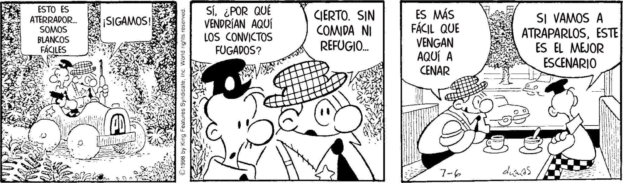 Publication OCR: ESTO ES ATERRADOR... SOMOS BLANCOS FÁCILES ¡SIGAMOS! ©1998 by King Features SyndicateInc. World rights reserved. Sí¿POR QUÉ VENDRÍAN AQUÍ LOS CONVICTOS FUGADOS? CIERTO. SIN COMIDA NI REFUGIO... ES MÁS FÁCIL QUE VENGAN AQUÍ A CENAR SI VAMOS A ATRAPARLOSESTE ES EL MEJOR ESCENARIO 7-6 dumas ESTO ES ATERRADOR ... SOMOS BLANCOS FÁCILES ¡ SIGAMOS ! © 1998 by King Features SyndicateInc. World rights reserved . Sí¿ POR QUÉ VENDRÍAN AQUÍ LOS CONVICTOS FUGADOS ? CIERTO . SIN COMIDA NI REFUGIO ... ES MÁS FÁCIL QUE VENGAN AQUÍ A CENAR SI VAMOS A ATRAPARLOSESTE ES EL MEJOR ESCENARIO 7-6 dumas