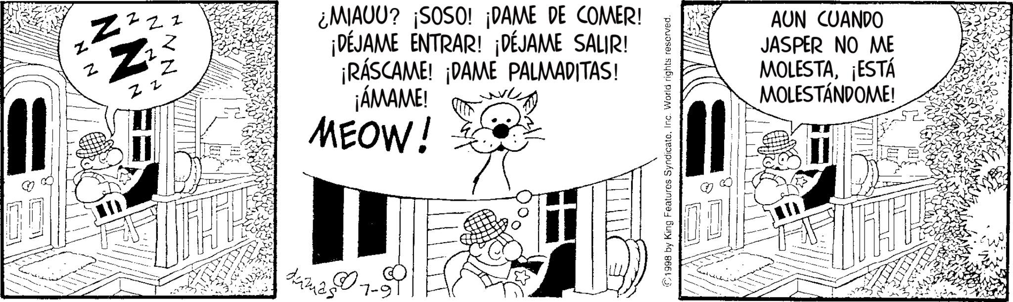 Animated cartoon OCR: ??? Zzz Zz NN N NN ¿MIAUU? ¡SOSO! ¡DAME DE COMER! ¡DÉJAME ENTRAR! ¡DÉJAME SALIR! ¡RÁSCAME! ¡DAME PALMADITAS! ¡ÁMAME! MEOW! damas 07 7-9 1998 by King Features SyndicateInc. World rights reserved. 00 AUN CUANDO JASPER NO ME MOLESTA¡ESTÁ MOLESTÁNDOME! ??? Zzz Zz NN N NN ¿ MIAUU ? ¡ SOSO ! ¡ DAME DE COMER ! ¡ DÉJAME ENTRAR ! ¡ DÉJAME SALIR ! ¡ RÁSCAME ! ¡ DAME PALMADITAS ! ¡ ÁMAME ! MEOW ! damas 07 7-9 1998 by King Features SyndicateInc. World rights reserved . 00 AUN CUANDO JASPER NO ME MOLESTA¡ ESTÁ MOLESTÁNDOME !