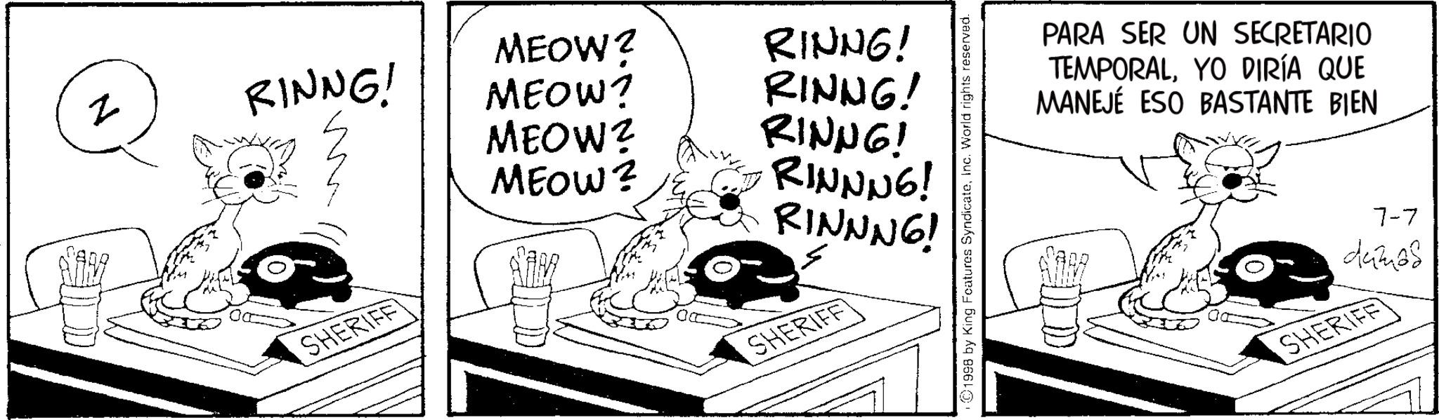 Animated cartoon OCR: z RINNG! MEOW? MEOW? RINNG! MEOW? MEOW? RINNG! RINNG! RINNNG! RINNNG! SHERIFF SHERIFF 1998 by King Features SyndicateInc. World rights reserved. PARA SER UN SECRETARIO TEMPORALYO DIRÍA QUE MANEJÉ ESO BASTANTE BIEN 7-7 damas SHERIFF z RINNG ! MEOW ? MEOW ? RINNG ! MEOW ? MEOW ? RINNG ! RINNG ! RINNNG ! RINNNG ! SHERIFF SHERIFF 1998 by King Features SyndicateInc. World rights reserved . PARA SER UN SECRETARIO TEMPORALYO DIRÍA QUE MANEJÉ ESO BASTANTE BIEN 7-7 damas SHERIFF