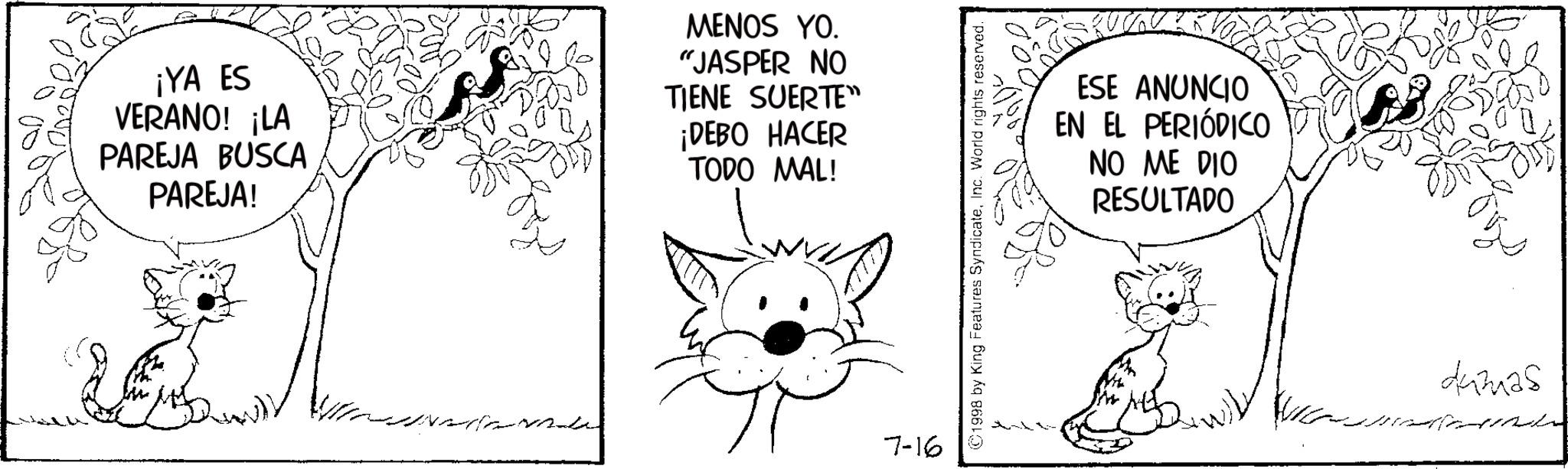 Felinae OCR: ¡YA ES VERANO! ¡LA PAREJA BUSCA PAREJA! MENOS YO. "JASPER NO TIENE SUERTE" ¡DEBO HACER TODO MAL! 7-16 ©1998 by King Features SyndicateInc. World rights reserved. ESE ANUNCIO EN EL PERIÓDICO NO ME DIO RESULTADO dumas ¡ YA ES VERANO ! ¡ LA PAREJA BUSCA PAREJA ! MENOS YO . " JASPER NO TIENE SUERTE " ¡ DEBO HACER TODO MAL ! 7-16 © 1998 by King Features SyndicateInc. World rights reserved . ESE ANUNCIO EN EL PERIÓDICO NO ME DIO RESULTADO dumas