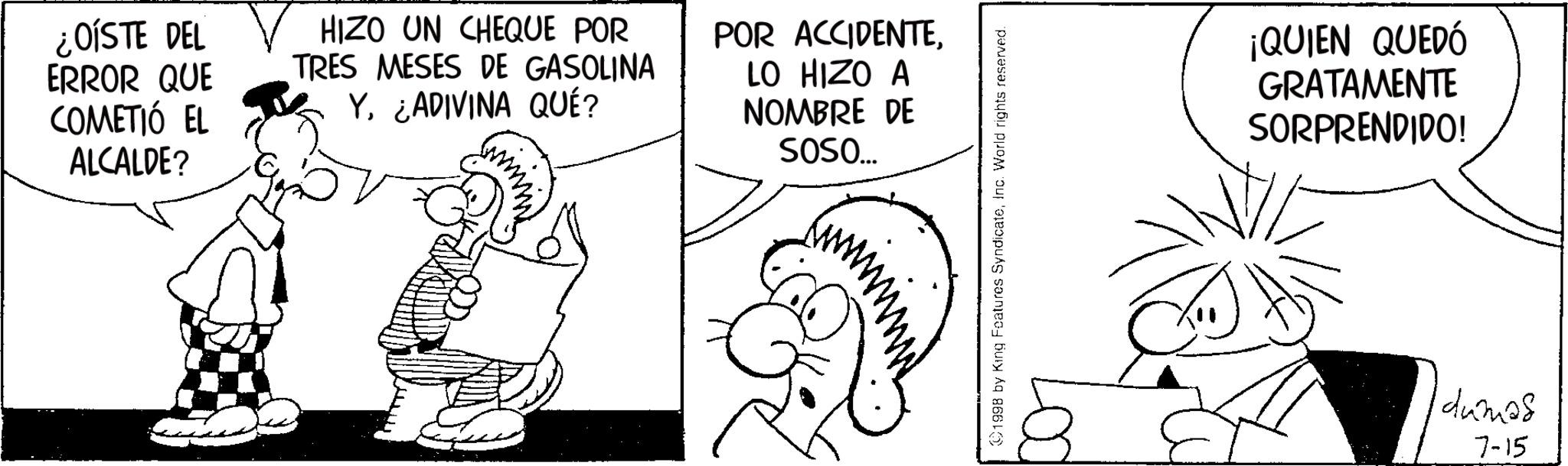 Monochrome OCR: ¿OISTE DEL ERROR QUE COMETIÓ EL ALCALDE? HIZO UN CHEQUE POR TRES MESES DE GASOLINA Y. ¿ADIVINA QUÉ? www POR ACCIDENTELO HIZO A NOMBRE DE SOSO... 1998 by King Features SyndicateInc. World rights reserved. ¡QUIEN QUEDÓ GRATAMENTE SORPRENDIDO! dumas 7-15 ¿ OISTE DEL ERROR QUE COMETIÓ EL ALCALDE ? HIZO UN CHEQUE POR TRES MESES DE GASOLINA Y. ¿ ADIVINA QUÉ ? www POR ACCIDENTELO HIZO A NOMBRE DE SOSO ... 1998 by King Features SyndicateInc. World rights reserved . ¡ QUIEN QUEDÓ GRATAMENTE SORPRENDIDO ! dumas 7-15
