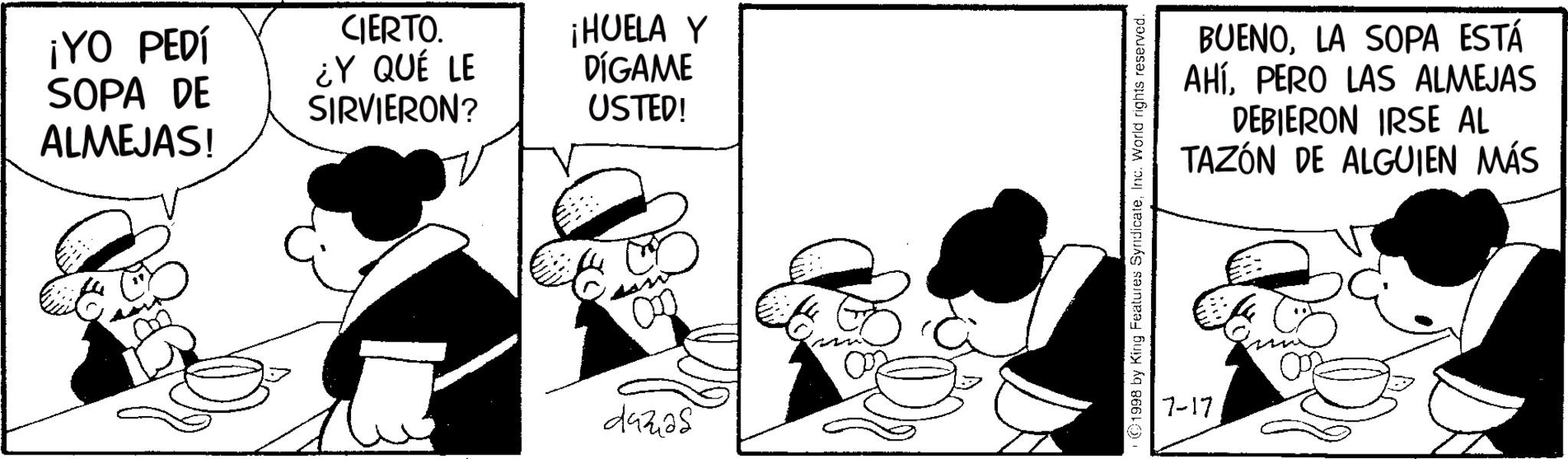 Animated cartoon OCR: ¡YO PEDÍ SOPA DE ALMEJAS! CIERTO. ¿Y QUÉ LE SIRVIERON? ¡HUELA Y DÍGAME USTED! dazas 1998 by King Features SyndicateInc. World rights reserved. 7-17 BUENOLA SOPA ESTÁ AHÍPERO LAS ALMEJAS DEBIERON IRSE AL TAZÓN DE ALGUIEN MÁS ¡ YO PEDÍ SOPA DE ALMEJAS ! CIERTO . ¿ Y QUÉ LE SIRVIERON ? ¡ HUELA Y DÍGAME USTED ! dazas 1998 by King Features SyndicateInc. World rights reserved . 7-17 BUENOLA SOPA ESTÁ AHÍPERO LAS ALMEJAS DEBIERON IRSE AL TAZÓN DE ALGUIEN MÁS