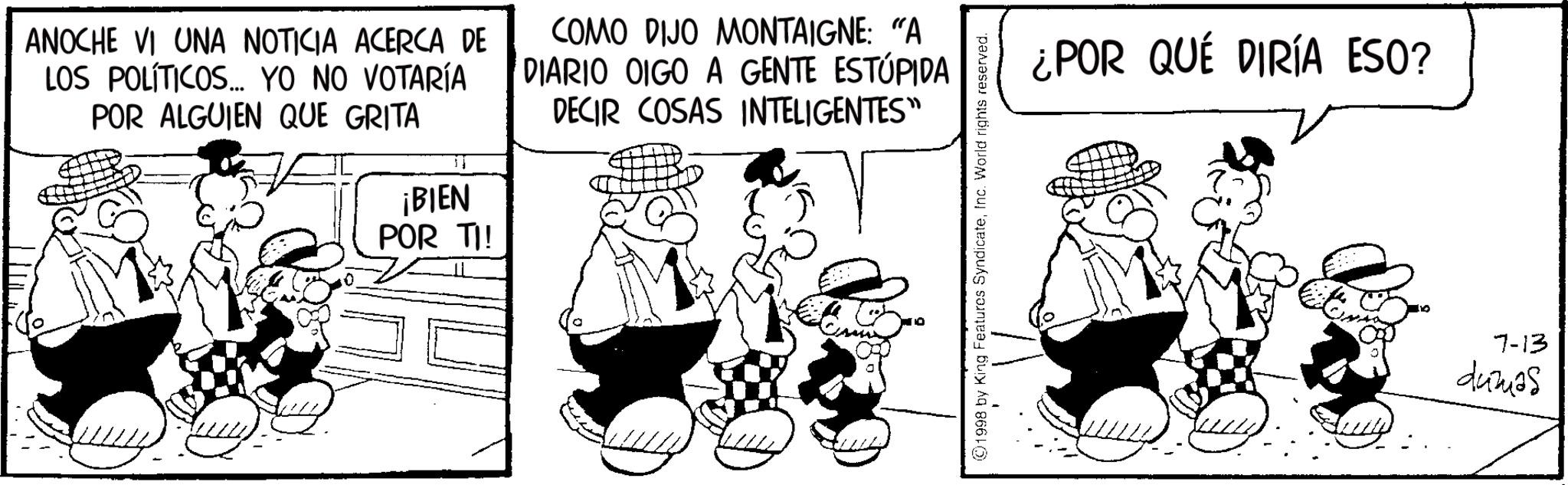 Comics OCR: ANOCHE VI UNA NOTICIA ACERCA DE LOS POLÍTICOS... YO NO VOTARÍA POR ALGUIEN QUE GRITA 11 ¡BIEN POR TI! COMO DIJO MONTAIGNE: "A DIARIO OIGO A GENTE ESTÚPIDA DECIR COSAS INTELIGENTES" ©1998 by King Features SyndicateInc. World rights reserved. ¿POR QUÉ DIRÍA ESO? 7-13 44mas ANOCHE VI UNA NOTICIA ACERCA DE LOS POLÍTICOS ... YO NO VOTARÍA POR ALGUIEN QUE GRITA 11 ¡ BIEN POR TI ! COMO DIJO MONTAIGNE : " A DIARIO OIGO A GENTE ESTÚPIDA DECIR COSAS INTELIGENTES " © 1998 by King Features SyndicateInc. World rights reserved . ¿ POR QUÉ DIRÍA ESO ? 7-13 44mas