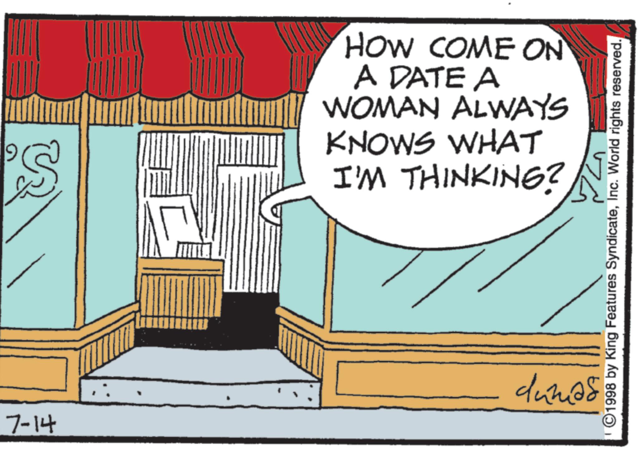 Animated cartoon OCR: 7-14 'S HOW COME ON A DATE A WOMAN ALWAYS KNOWS WHAT I'M THINKING? ©1998 by King Features SyndicateInc. World rights reserved. dunião 7-14 ' S HOW COME ON A DATE A WOMAN ALWAYS KNOWS WHAT I'M THINKING ? © 1998 by King Features SyndicateInc. World rights reserved . dunião