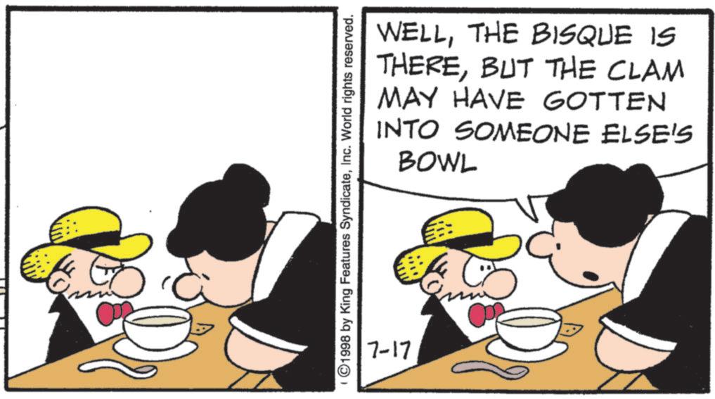 Animation OCR: WELLTHE BISQUE IS THEREBUT THE CLAM MAY HAVE GOTTEN SOMEONE ELSE'S INTO BOWL ©1998 by King Features SyndicateInc. World rights reserved. 7-17 WELLTHE BISQUE IS THEREBUT THE CLAM MAY HAVE GOTTEN SOMEONE ELSE'S INTO BOWL © 1998 by King Features SyndicateInc. World rights reserved . 7-17