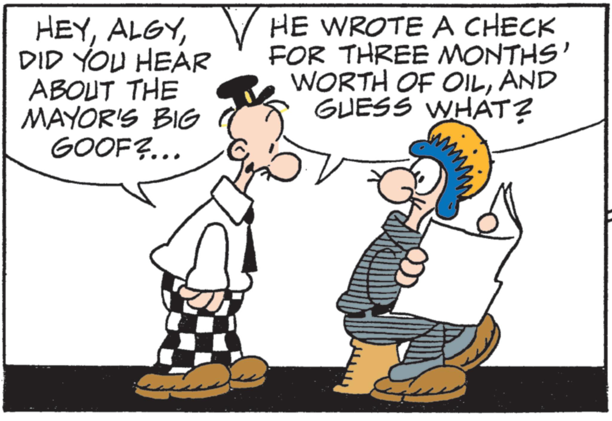 Fictional character OCR: HEYDID YOU HEAR ABOUT THE MAYOR'S BIG GOOF?... ? HE WROTE A CHECK FOR THREE MONTHS' WORTH OF OILAND GUESS WHAT? HEYDID YOU HEAR ABOUT THE MAYOR'S BIG GOOF ? ... ? HE WROTE A CHECK FOR THREE MONTHS ' WORTH OF OILAND GUESS WHAT ?