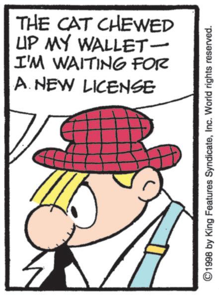 Fictional character OCR: THE CAT CHEWED UP MY WALLET- I'M WAITING FOR A. NEW LICENSE ©1998 by King Features SyndicateInc. World rights reserved. THE CAT CHEWED UP MY WALLET- I'M WAITING FOR A. NEW LICENSE © 1998 by King Features SyndicateInc. World rights reserved .