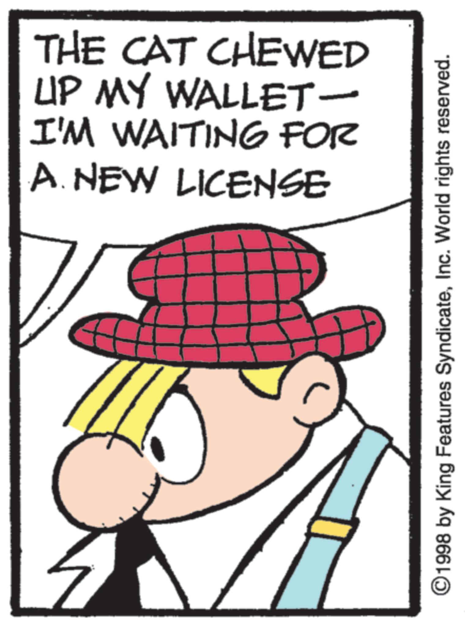 Fictional character OCR: THE CAT CHEWED UP MY WALLET- I'M WAITING FOR A. NEW LICENSE ©1998 by King Features SyndicateInc. World rights reserved. THE CAT CHEWED UP MY WALLET- I'M WAITING FOR A. NEW LICENSE © 1998 by King Features SyndicateInc. World rights reserved .