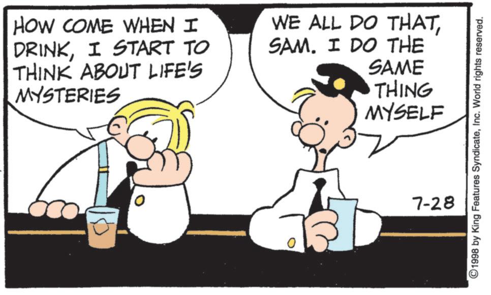 Animated cartoon OCR: HOW COME WHEN I DRINKI START TO THINK ABOUT LIFE'S MYSTERIES WE ALL DO THATSAM. I DO THE SAME THING MYSELF ©1998 by King Features SyndicateInc. World rights reserved. 7-28 HOW COME WHEN I DRINKI START TO THINK ABOUT LIFE'S MYSTERIES WE ALL DO THATSAM . I DO THE SAME THING MYSELF © 1998 by King Features SyndicateInc. World rights reserved . 7-28