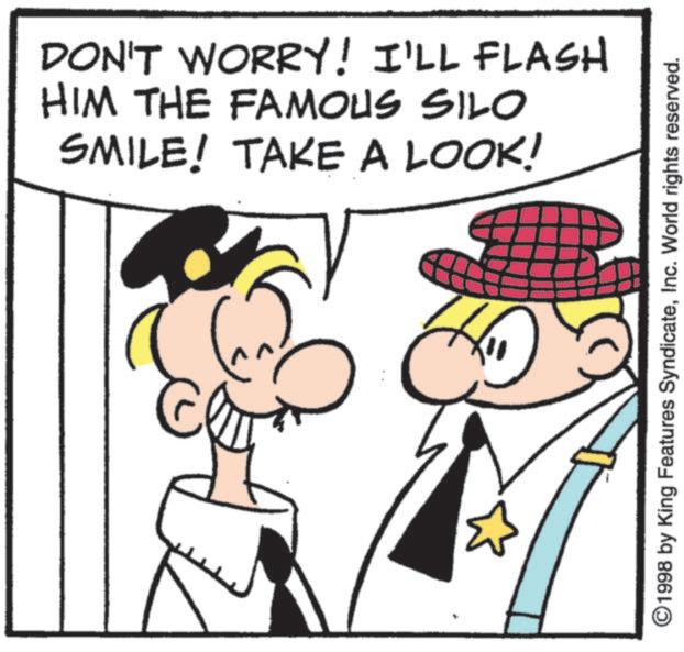 Fictional character OCR: DON'T WORRY! I'LL FLASH HIM THE FAMOUS SILO SMILE! TAKE A LOOK! ©1998 by King Features SyndicateInc. World rights reserved. DON'T WORRY ! I'LL FLASH HIM THE FAMOUS SILO SMILE ! TAKE A LOOK ! © 1998 by King Features SyndicateInc. World rights reserved .
