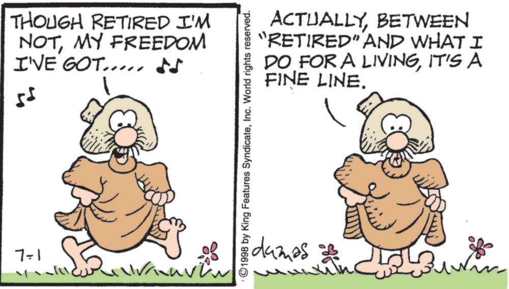 Fiction OCR: 7-1 THOUGH RETIRED I'M NOTMY FREEDOM I'VE GOT.... ?? 55 ACTUALLYBETWEEN "RETIRED" AND WHAT I DO FOR A LIVINGIT'S A FINE LINE. ©1998 by King Features SyndicateInc. World rights reserved. damas 7-1 THOUGH RETIRED I'M NOTMY FREEDOM I'VE GOT .... ?? 55 ACTUALLYBETWEEN " RETIRED " AND WHAT I DO FOR A LIVINGIT'S A FINE LINE . © 1998 by King Features SyndicateInc. World rights reserved . damas