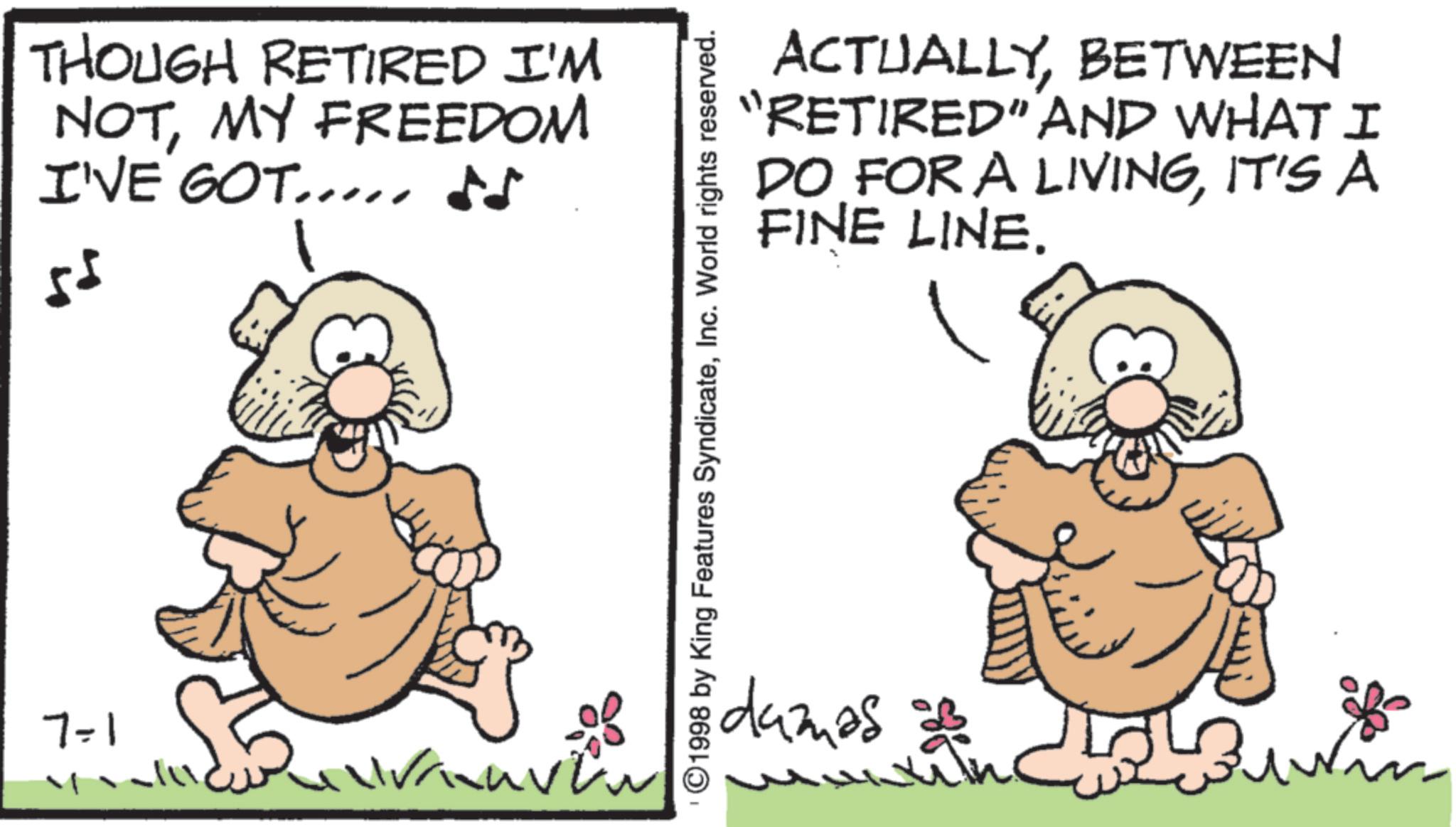 Fiction OCR: 7-1 THOUGH RETIRED I'M NOTMY FREEDOM I'VE GOT.... ?? 55 ACTUALLYBETWEEN "RETIRED" AND WHAT I DO FOR A LIVINGIT'S A FINE LINE. ©1998 by King Features SyndicateInc. World rights reserved. damas 7-1 THOUGH RETIRED I'M NOTMY FREEDOM I'VE GOT .... ?? 55 ACTUALLYBETWEEN " RETIRED " AND WHAT I DO FOR A LIVINGIT'S A FINE LINE . © 1998 by King Features SyndicateInc. World rights reserved . damas