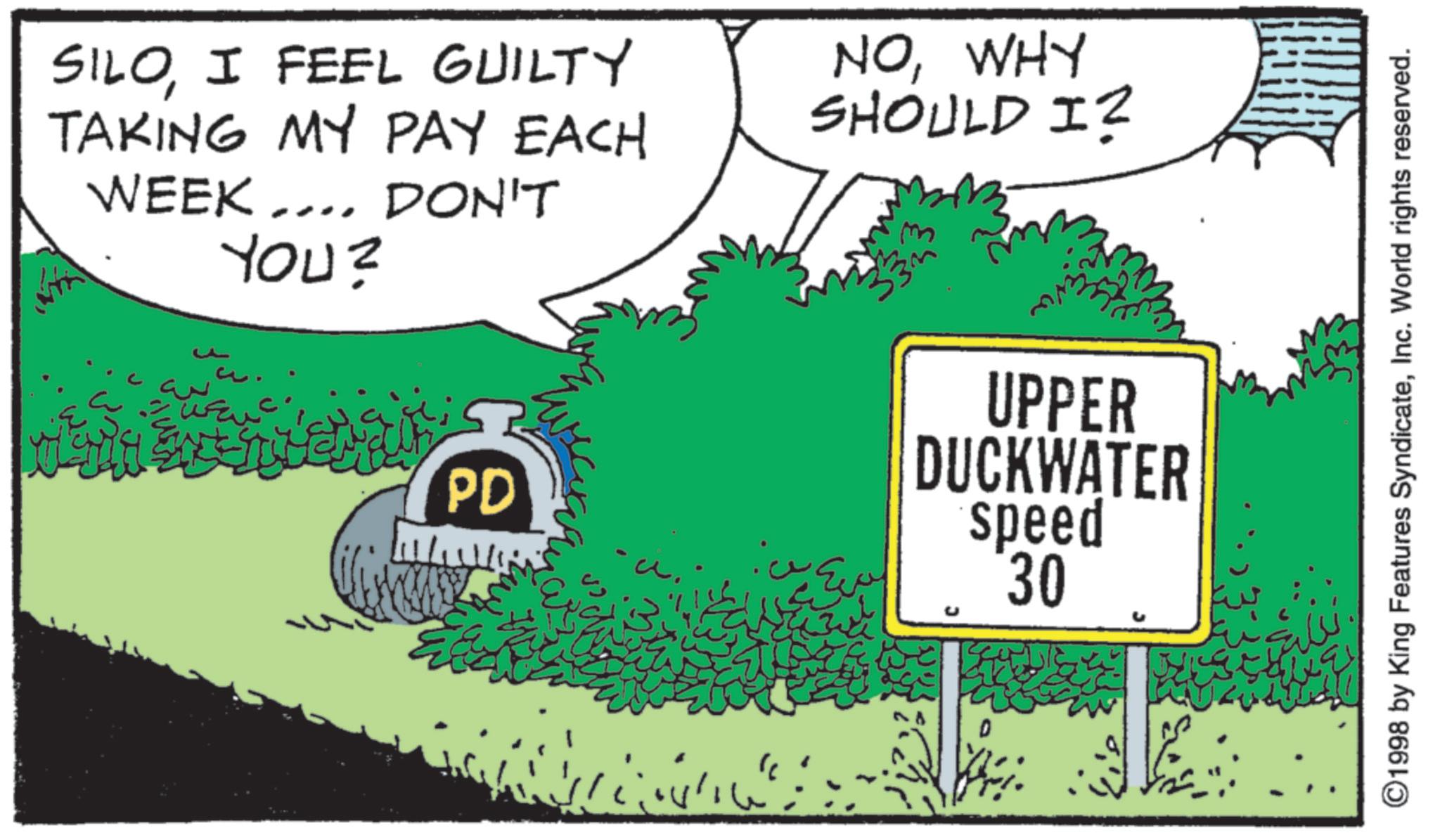 I FEEL GUILTY TAKING MY PAY EACH WEEK.... DON'T YOU? PD NOWHY SHOULD I? 3 UPPER DUCKWATER speed 30 " ©1998 by King Features SyndicateInc. World rights reserved. SILOI FEEL GUILTY TAKING MY PAY EACH WEEK .... DON'T YOU ? PD NOWHY SHOULD I ? 3 UPPER DUCKWATER speed 30 " © 1998 by King Features SyndicateInc. World rights reserved .