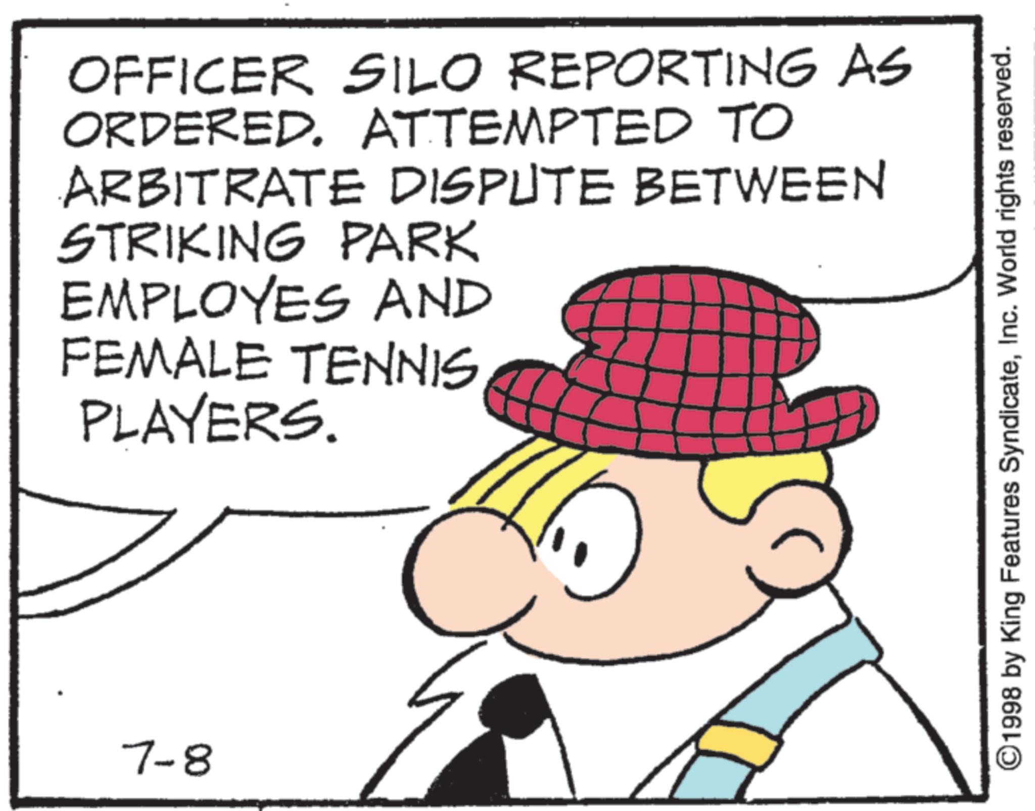 Photo caption OCR: OFFICER SILO REPORTING AS ORDERED. ATTEMPTED TO ARBITRATE DISPUTE BETWEEN STRIKING PARK EMPLOYES AND FEMALE TENNIS PLAYERS. 7-8 ©1998 by King Features SyndicateInc. World rights reserved. OFFICER SILO REPORTING AS ORDERED . ATTEMPTED TO ARBITRATE DISPUTE BETWEEN STRIKING PARK EMPLOYES AND FEMALE TENNIS PLAYERS . 7-8 © 1998 by King Features SyndicateInc. World rights reserved .