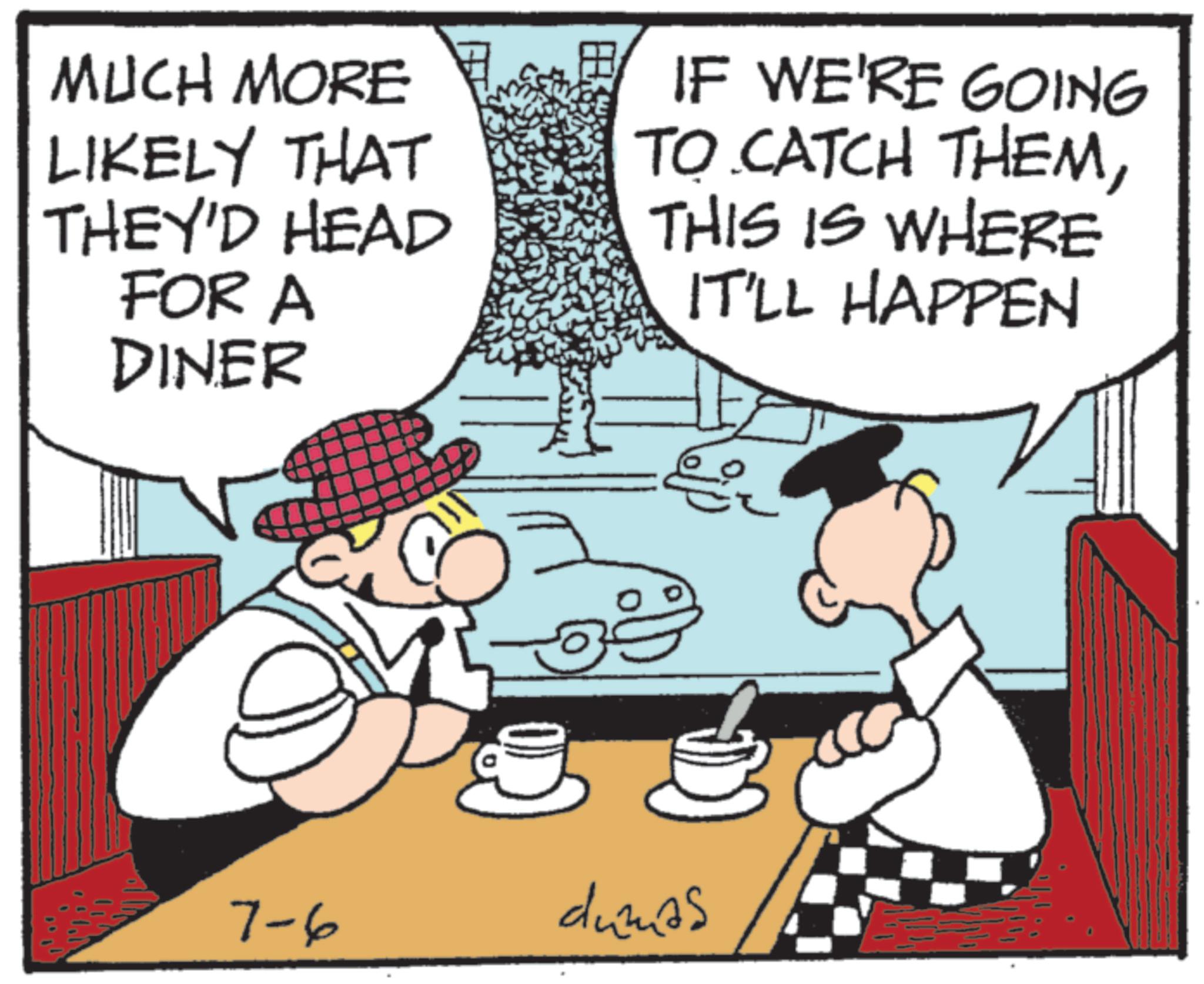 Fictional character OCR: MUCH MORE E LIKELY THAT THEY'D HEAD FOR A DINER ? IF WE'RE GOING TO CATCH THEMTHIS IS WHERE IT'LL HAPPEN ?? 7-6 dumas MUCH MORE E LIKELY THAT THEY'D HEAD FOR A DINER ? IF WE'RE GOING TO CATCH THEMTHIS IS WHERE IT'LL HAPPEN ?? 7-6 dumas
