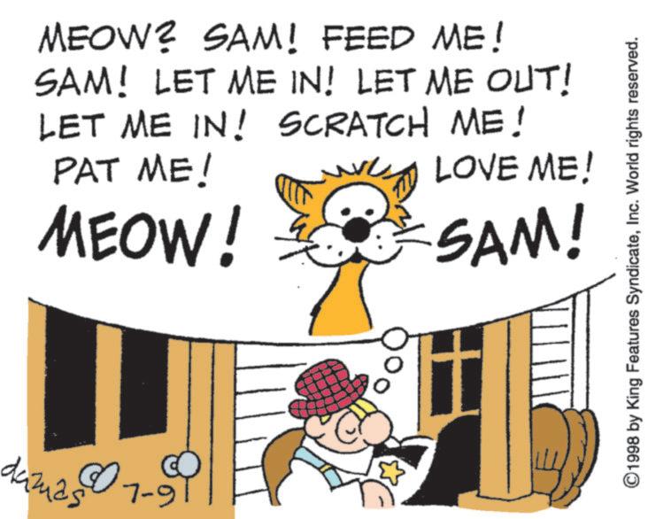 Cat OCR: MEOW? SAM! FEED ME! SAM! LET ME IN! LET ME OUT! LET ME IN! SCRATCH ME! PAT ME! MEOW! LOVE ME! SAM! damas 07-9 ©1998 by King Features SyndicateInc. World rights reserved. MEOW ? SAM ! FEED ME ! SAM ! LET ME IN ! LET ME OUT ! LET ME IN ! SCRATCH ME ! PAT ME ! MEOW ! LOVE ME ! SAM ! damas 07-9 © 1998 by King Features SyndicateInc. World rights reserved .