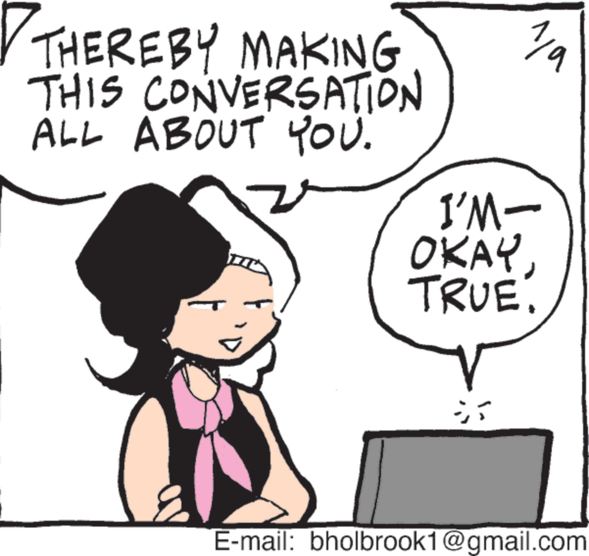 Animated cartoon OCR: 1/9 THEREBY MAKING THIS CONVERSATION ALL ABOUT YOU. I'M- OKAY. TRUE. T E-mail: bholbrook1@gmail.com 1/9 THEREBY MAKING THIS CONVERSATION ALL ABOUT YOU . I'M- OKAY . TRUE . T E - mail : bholbrook1@gmail.com