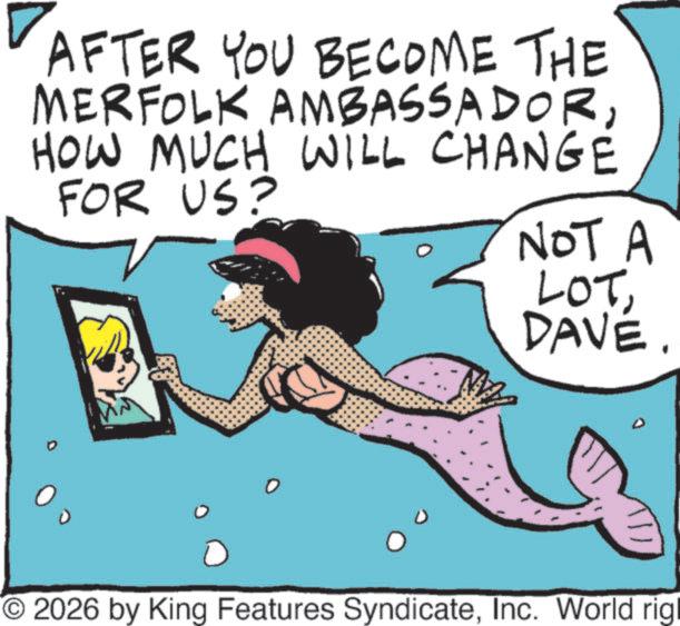 Graphics OCR: AFTER YOU BECOME THE MERFOLK AMBASSADORHOW MUCH WILL CHANGE FOR US? NOT A LOTDAVE. O2026 by King Features SyndicateInc. World rigl AFTER YOU BECOME THE MERFOLK AMBASSADORHOW MUCH WILL CHANGE FOR US ? NOT A LOTDAVE . O2026 by King Features SyndicateInc. World rigl