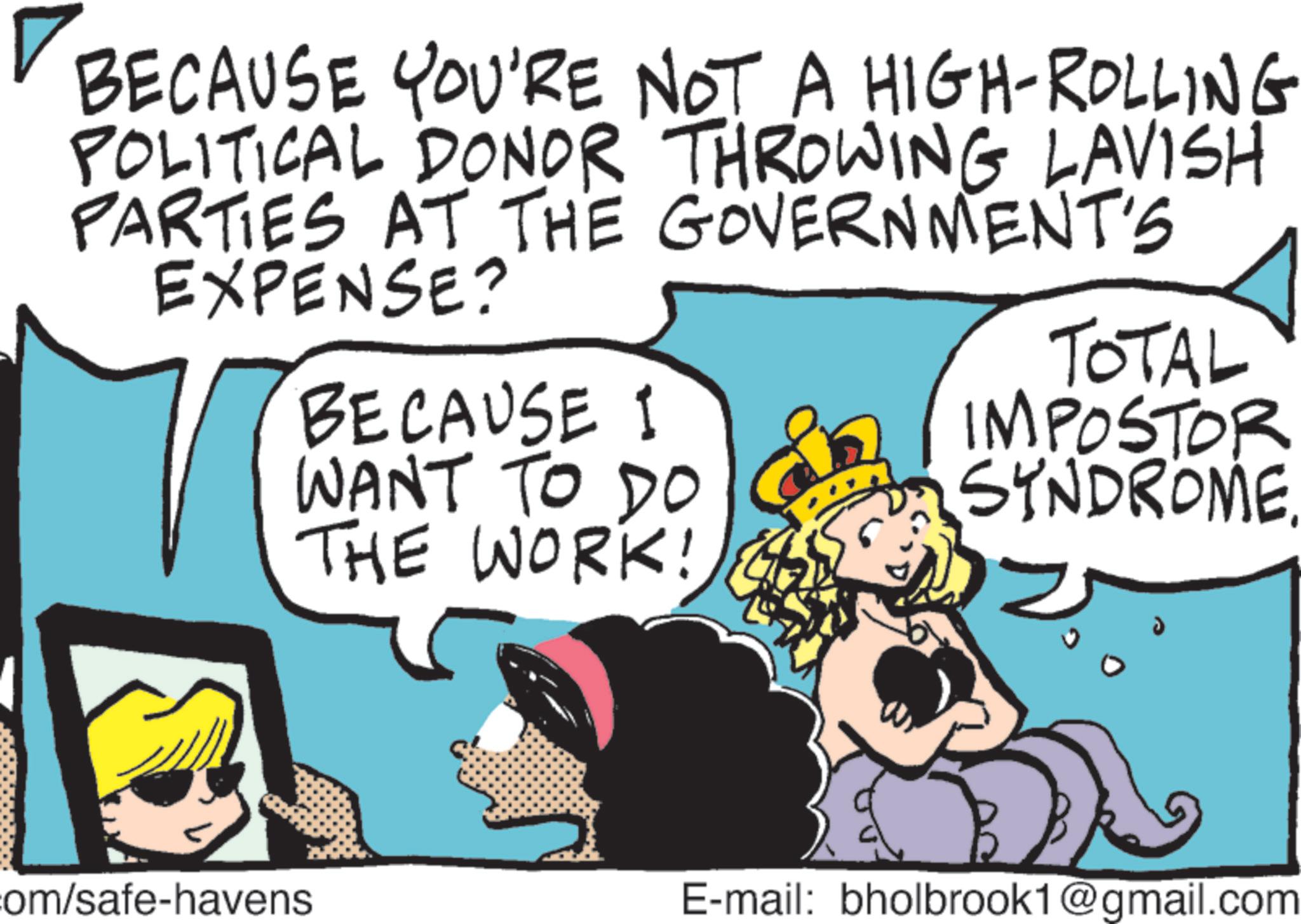 Fictional character OCR: BECAUSE YOU'RE NOT A HIGH-ROLLING POLITICAL DONOR THROWING LAVISH PARTIES AT THE GOVERNMENT'S EXPENSE? TOTAL BECAUSE I WANT TO DO THE WORK! IMPOSTOR SYNDROME. com/safe-havens E-mail: bholbrook1@gmail.com BECAUSE YOU'RE NOT A HIGH - ROLLING POLITICAL DONOR THROWING LAVISH PARTIES AT THE GOVERNMENT'S EXPENSE ? TOTAL BECAUSE I WANT TO DO THE WORK ! IMPOSTOR SYNDROME . com / safe - havens E - mail : bholbrook1@gmail.com