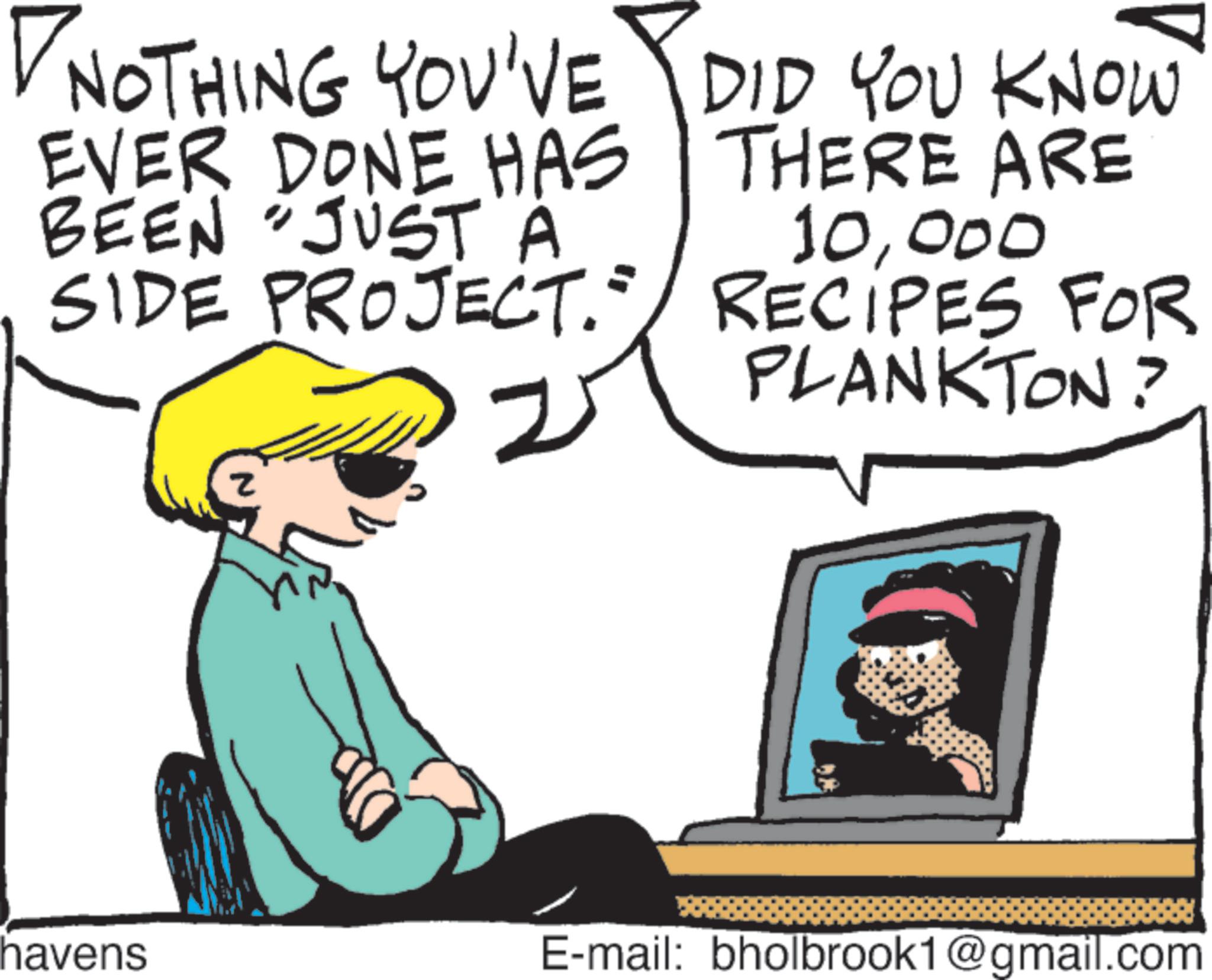 Pleased OCR: NOTHING YOU'VE DID YOU KNOW EVER DONE HAS BEEN "JUST A SIDE PROJECT." THERE ARE 10000 RECIPES FOR PLANKTON? z havens E-mail: bholbrook1@gmail.com NOTHING YOU'VE DID YOU KNOW EVER DONE HAS BEEN " JUST A SIDE PROJECT . " THERE ARE 10000 RECIPES FOR PLANKTON ? z havens E - mail : bholbrook1@gmail.com