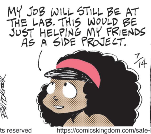 Clip art OCR: MY JOB WILL STILL BE AT THE LAB. THIS WOULD BE JUST HELPING MY FRIENDS AS A SIDE PROJECT. 7/14 ts reserved https://comicskingdom.com/safe-1 MY JOB WILL STILL BE AT THE LAB . THIS WOULD BE JUST HELPING MY FRIENDS AS A SIDE PROJECT . 7/14 ts reserved https://comicskingdom.com/safe-1