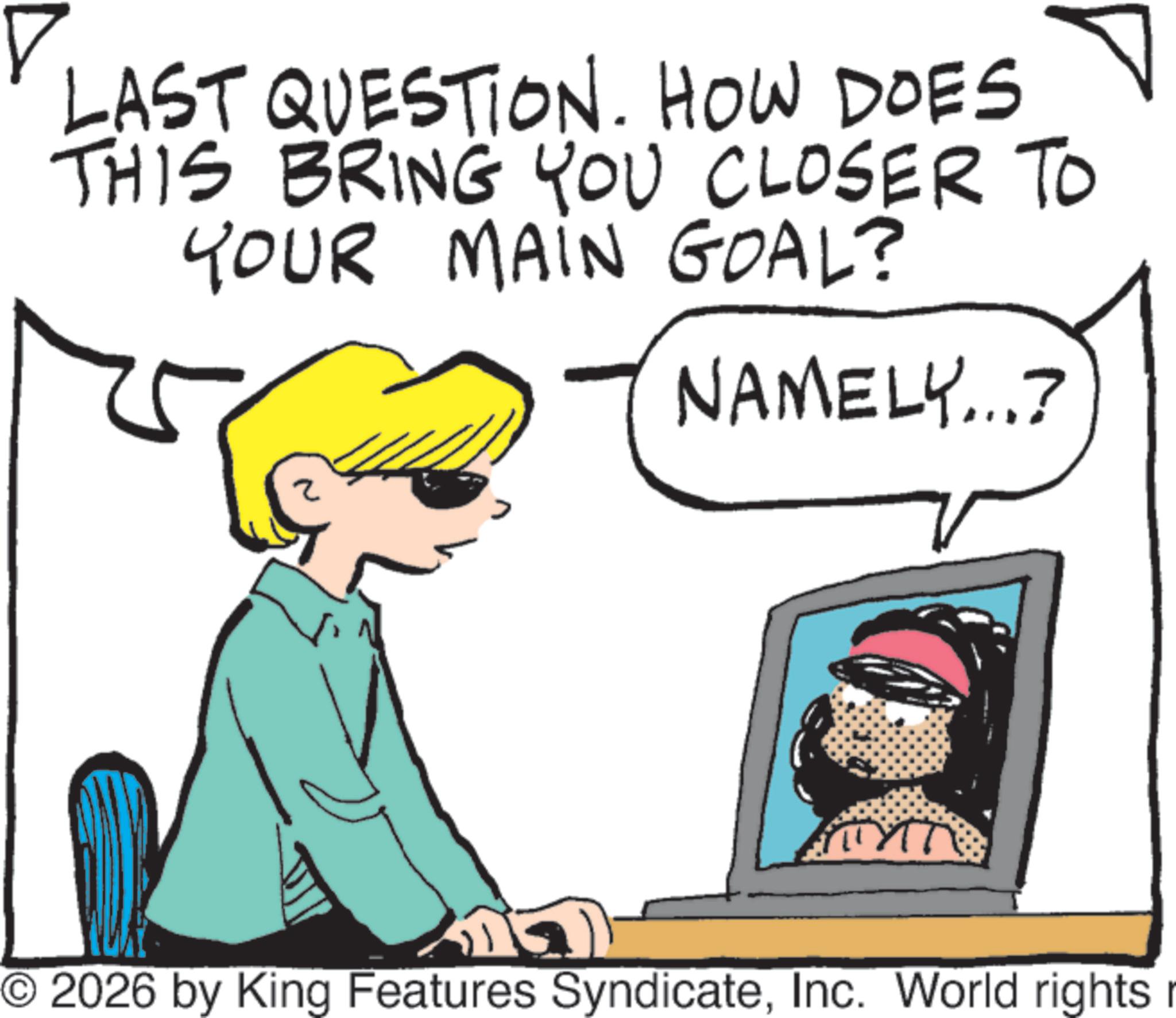 Comics OCR: ? LAST QUESTION. HOW DOES THIS BRING YOU CLOSER TO YOUR MAIN GOAL? NAMELY...? TYTT © 2026 by King Features SyndicateInc. World rights r ? LAST QUESTION . HOW DOES THIS BRING YOU CLOSER TO YOUR MAIN GOAL ? NAMELY ... ? TYTT © 2026 by King Features SyndicateInc. World rights r